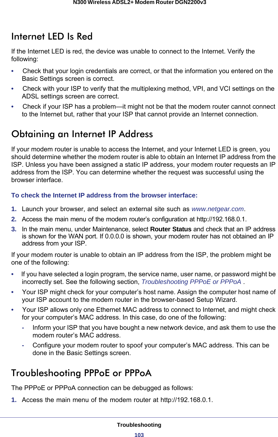 Troubleshooting103 N300 Wireless ADSL2+ Modem Router DGN2200v3Internet LED Is RedIf the Internet LED is red, the device was unable to connect to the Internet. Verify the following:•     Check that your login credentials are correct, or that the information you entered on the Basic Settings screen is correct.•     Check with your ISP to verify that the multiplexing method, VPI, and VCI settings on the ADSL settings screen are correct.•     Check if your ISP has a problem—it might not be that the modem router cannot connect to the Internet but, rather that your ISP that cannot provide an Internet connection.Obtaining an Internet IP AddressIf your modem router is unable to access the Internet, and your Internet LED is green, you should determine whether the modem router is able to obtain an Internet IP address from the ISP. Unless you have been assigned a static IP address, your modem router requests an IP address from the ISP. You can determine whether the request was successful using the browser interface.To check the Internet IP address from the browser interface: 1.  Launch your browser, and select an external site such as www.netgear.com.2.  Access the main menu of the modem router’s configuration at http://192.168.0.1. 3.  In the main menu, under Maintenance, select Router Status and check that an IP address is shown for the WAN port. If 0.0.0.0 is shown, your modem router has not obtained an IP address from your ISP.If your modem router is unable to obtain an IP address from the ISP, the problem might be one of the following:•     If you have selected a login program, the service name, user name, or password might be incorrectly set. See the following section, Troubleshooting PPPoE or PPPoA .•     Your ISP might check for your computer’s host name. Assign the computer host name of your ISP account to the modem router in the browser-based Setup Wizard.•     Your ISP allows only one Ethernet MAC address to connect to Internet, and might check for your computer’s MAC address. In this case, do one of the following:-Inform your ISP that you have bought a new network device, and ask them to use the modem router’s MAC address.-Configure your modem router to spoof your computer’s MAC address. This can be done in the Basic Settings screen. Troubleshooting PPPoE or PPPoAThe PPPoE or PPPoA connection can be debugged as follows:1.  Access the main menu of the modem router at http://192.168.0.1.