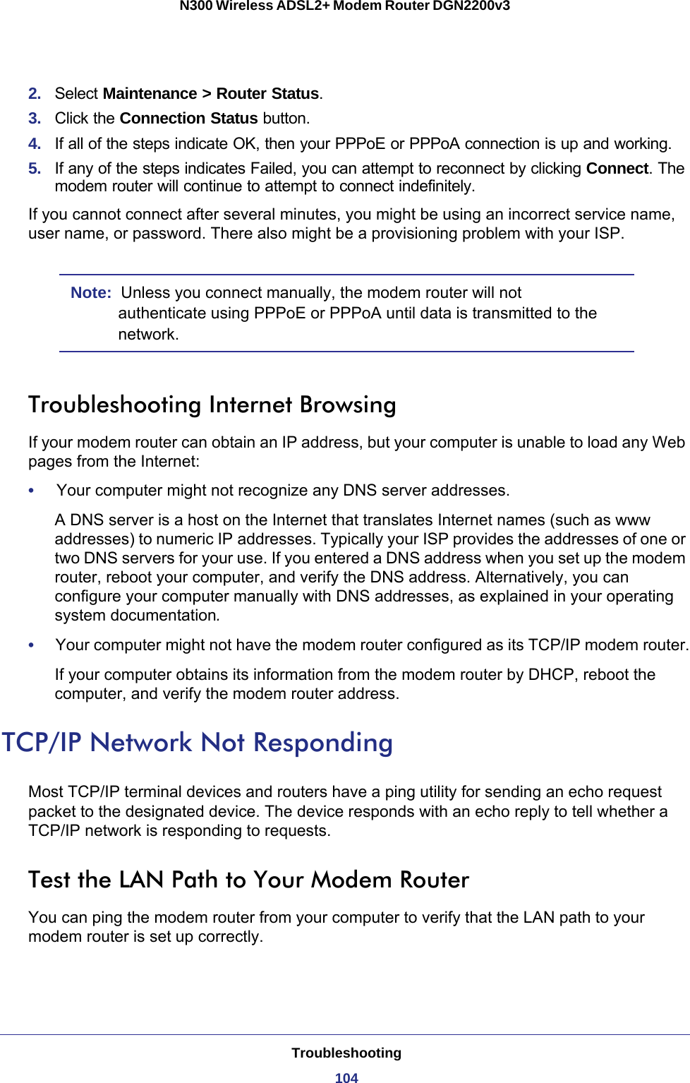 Troubleshooting104N300 Wireless ADSL2+ Modem Router DGN2200v3 2.  Select Maintenance &gt; Router Status.3.  Click the Connection Status button.4.  If all of the steps indicate OK, then your PPPoE or PPPoA connection is up and working.5.  If any of the steps indicates Failed, you can attempt to reconnect by clicking Connect. The modem router will continue to attempt to connect indefinitely.If you cannot connect after several minutes, you might be using an incorrect service name, user name, or password. There also might be a provisioning problem with your ISP.Note:  Unless you connect manually, the modem router will not authenticate using PPPoE or PPPoA until data is transmitted to the network.Troubleshooting Internet BrowsingIf your modem router can obtain an IP address, but your computer is unable to load any Web pages from the Internet:•     Your computer might not recognize any DNS server addresses. A DNS server is a host on the Internet that translates Internet names (such as www addresses) to numeric IP addresses. Typically your ISP provides the addresses of one or two DNS servers for your use. If you entered a DNS address when you set up the modem router, reboot your computer, and verify the DNS address. Alternatively, you can configure your computer manually with DNS addresses, as explained in your operating system documentation.•     Your computer might not have the modem router configured as its TCP/IP modem router.If your computer obtains its information from the modem router by DHCP, reboot the computer, and verify the modem router address.TCP/IP Network Not RespondingMost TCP/IP terminal devices and routers have a ping utility for sending an echo request packet to the designated device. The device responds with an echo reply to tell whether a TCP/IP network is responding to requests.Test the LAN Path to Your Modem RouterYou can ping the modem router from your computer to verify that the LAN path to your modem router is set up correctly.