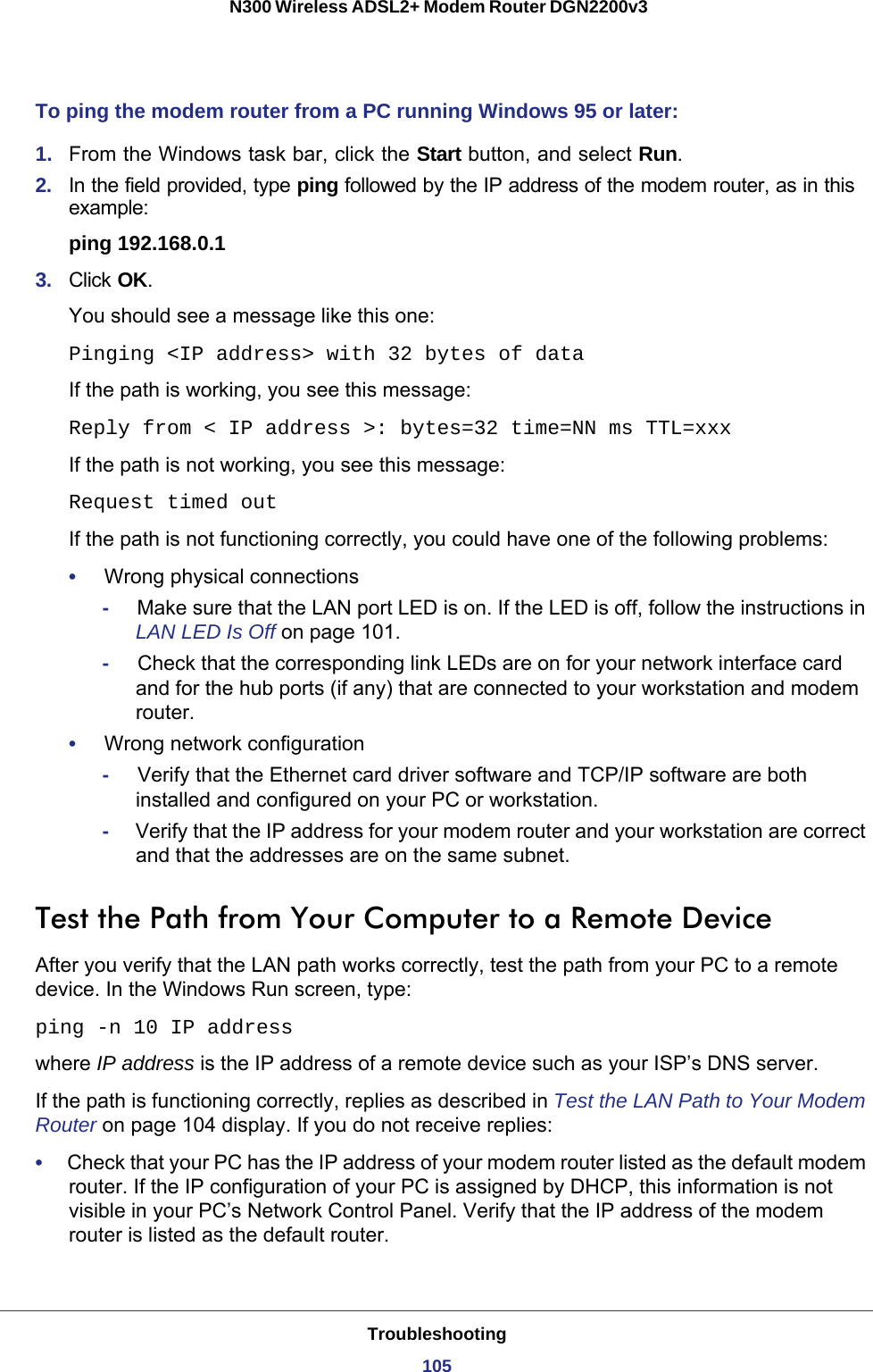 Troubleshooting105 N300 Wireless ADSL2+ Modem Router DGN2200v3To ping the modem router from a PC running Windows 95 or later:1.  From the Windows task bar, click the Start button, and select Run.2.  In the field provided, type ping followed by the IP address of the modem router, as in this example:ping 192.168.0.13.  Click OK.You should see a message like this one:Pinging &lt;IP address&gt; with 32 bytes of dataIf the path is working, you see this message:Reply from &lt; IP address &gt;: bytes=32 time=NN ms TTL=xxxIf the path is not working, you see this message:Request timed outIf the path is not functioning correctly, you could have one of the following problems:•     Wrong physical connections-     Make sure that the LAN port LED is on. If the LED is off, follow the instructions in LAN LED Is Off on page  101.-     Check that the corresponding link LEDs are on for your network interface card and for the hub ports (if any) that are connected to your workstation and modem router.•     Wrong network configuration-     Verify that the Ethernet card driver software and TCP/IP software are both installed and configured on your PC or workstation.-     Verify that the IP address for your modem router and your workstation are correct and that the addresses are on the same subnet.Test the Path from Your Computer to a Remote DeviceAfter you verify that the LAN path works correctly, test the path from your PC to a remote device. In the Windows Run screen, type:ping -n 10 IP addresswhere IP address is the IP address of a remote device such as your ISP’s DNS server.If the path is functioning correctly, replies as described in Test the LAN Path to Your Modem Router on page  104 display. If you do not receive replies:•     Check that your PC has the IP address of your modem router listed as the default modem router. If the IP configuration of your PC is assigned by DHCP, this information is not visible in your PC’s Network Control Panel. Verify that the IP address of the modem router is listed as the default router.