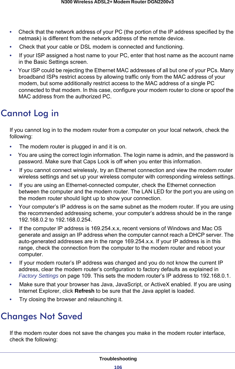 Troubleshooting106N300 Wireless ADSL2+ Modem Router DGN2200v3 •     Check that the network address of your PC (the portion of the IP address specified by the netmask) is different from the network address of the remote device.•     Check that your cable or DSL modem is connected and functioning.•     If your ISP assigned a host name to your PC, enter that host name as the account name in the Basic Settings screen.•     Your ISP could be rejecting the Ethernet MAC addresses of all but one of your PCs. Many broadband ISPs restrict access by allowing traffic only from the MAC address of your modem, but some additionally restrict access to the MAC address of a single PC connected to that modem. In this case, configure your modem router to clone or spoof the MAC address from the authorized PC. Cannot Log inIf you cannot log in to the modem router from a computer on your local network, check the following:•     The modem router is plugged in and it is on.•     You are using the correct login information. The login name is admin, and the password is password. Make sure that Caps Lock is off when you enter this information.•     If you cannot connect wirelessly, try an Ethernet connection and view the modem router wireless settings and set up your wireless computer with corresponding wireless settings.•     If you are using an Ethernet-connected computer, check the Ethernet connection between the computer and the modem router. The LAN LED for the port you are using on the modem router should light up to show your connection.•     Your computer’s IP address is on the same subnet as the modem router. If you are using the recommended addressing scheme, your computer’s address should be in the range 192.168.0.2 to 192.168.0.254. •     If the computer IP address is 169.254.x.x, recent versions of Windows and Mac OS generate and assign an IP address when the computer cannot reach a DHCP server. The auto-generated addresses are in the range 169.254.x.x. If your IP address is in this range, check the connection from the computer to the modem router and reboot your computer.•     If your modem router’s IP address was changed and you do not know the current IP address, clear the modem router’s configuration to factory defaults as explained in Factory Settings on page  109. This sets the modem router’s IP address to 192.168.0.1.•     Make sure that your browser has Java, JavaScript, or ActiveX enabled. If you are using Internet Explorer, click Refresh to be sure that the Java applet is loaded.•     Try closing the browser and relaunching it.Changes Not SavedIf the modem router does not save the changes you make in the modem router interface, check the following: