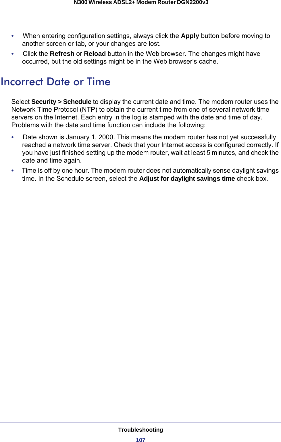 Troubleshooting107 N300 Wireless ADSL2+ Modem Router DGN2200v3•     When entering configuration settings, always click the Apply button before moving to another screen or tab, or your changes are lost. •     Click the Refresh or Reload button in the Web browser. The changes might have occurred, but the old settings might be in the Web browser’s cache.Incorrect Date or TimeSelect Security &gt; Schedule to display the current date and time. The modem router uses the Network Time Protocol (NTP) to obtain the current time from one of several network time servers on the Internet. Each entry in the log is stamped with the date and time of day. Problems with the date and time function can include the following:•     Date shown is January 1, 2000. This means the modem router has not yet successfully reached a network time server. Check that your Internet access is configured correctly. If you have just finished setting up the modem router, wait at least 5 minutes, and check the date and time again.•     Time is off by one hour. The modem router does not automatically sense daylight savings time. In the Schedule screen, select the Adjust for daylight savings time check box.