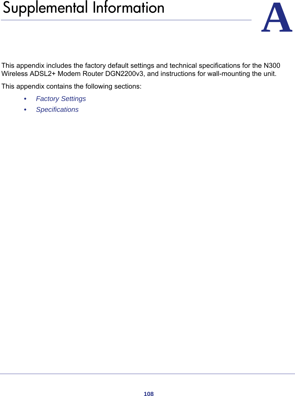 108AA.   Supplemental InformationThis appendix includes the factory default settings and technical specifications for the N300 Wireless ADSL2+ Modem Router DGN2200v3, and instructions for wall-mounting the unit.This appendix contains the following sections:•     Factory Settings •     Specifications 