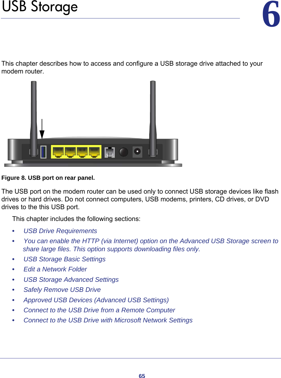 6566.   USB StorageThis chapter describes how to access and configure a USB storage drive attached to your modem router.  Figure 8. USB port on rear panel.The USB port on the modem router can be used only to connect USB storage devices like flash drives or hard drives. Do not connect computers, USB modems, printers, CD drives, or DVD drives to the this USB port.This chapter includes the following sections:•     USB Drive Requirements •     You can enable the HTTP (via Internet) option on the Advanced USB Storage screen to share large files. This option supports downloading files only. •     USB Storage Basic Settings •     Edit a Network Folder •     USB Storage Advanced Settings •     Safely Remove USB Drive •     Approved USB Devices (Advanced USB Settings) •     Connect to the USB Drive from a Remote Computer •     Connect to the USB Drive with Microsoft Network Settings 