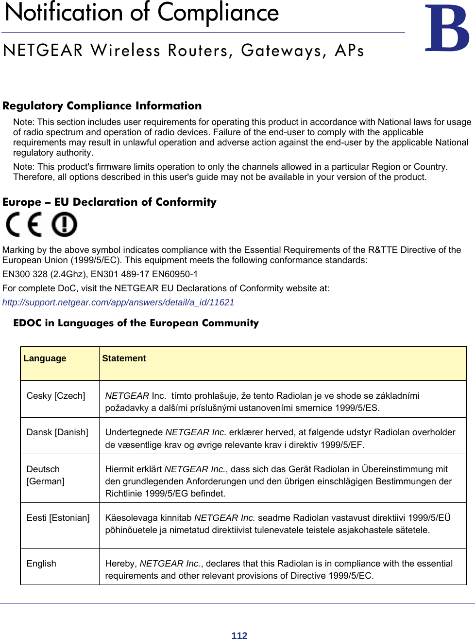 112BB.   Notification of ComplianceNETGEAR Wireless Routers, Gateways, APsRegulatory Compliance InformationNote: This section includes user requirements for operating this product in accordance with National laws for usage of radio spectrum and operation of radio devices. Failure of the end-user to comply with the applicable requirements may result in unlawful operation and adverse action against the end-user by the applicable National regulatory authority.Note: This product&apos;s firmware limits operation to only the channels allowed in a particular Region or Country.  Therefore, all options described in this user&apos;s guide may not be available in your version of the product.Europe – EU Declaration of Conformity Marking by the above symbol indicates compliance with the Essential Requirements of the R&amp;TTE Directive of the European Union (1999/5/EC). This equipment meets the following conformance standards:EN300 328 (2.4Ghz), EN301 489-17 EN60950-1For complete DoC, visit the NETGEAR EU Declarations of Conformity website at:http://support.netgear.com/app/answers/detail/a_id/11621EDOC in Languages of the European CommunityLanguage StatementCesky [Czech] NETGEAR Inc.  tímto prohlašuje, že tento Radiolan je ve shode se základními požadavky a dalšími príslušnými ustanoveními smernice 1999/5/ES.Dansk [Danish] Undertegnede NETGEAR Inc. erklærer herved, at følgende udstyr Radiolan overholder de væsentlige krav og øvrige relevante krav i direktiv 1999/5/EF.Deutsch [German]Hiermit erklärt NETGEAR Inc., dass sich das Gerät Radiolan in Übereinstimmung mit den grundlegenden Anforderungen und den übrigen einschlägigen Bestimmungen der Richtlinie 1999/5/EG befindet.Eesti [Estonian] Käesolevaga kinnitab NETGEAR Inc. seadme Radiolan vastavust direktiivi 1999/5/EÜ põhinõuetele ja nimetatud direktiivist tulenevatele teistele asjakohastele sätetele.English Hereby, NETGEAR Inc., declares that this Radiolan is in compliance with the essential requirements and other relevant provisions of Directive 1999/5/EC.