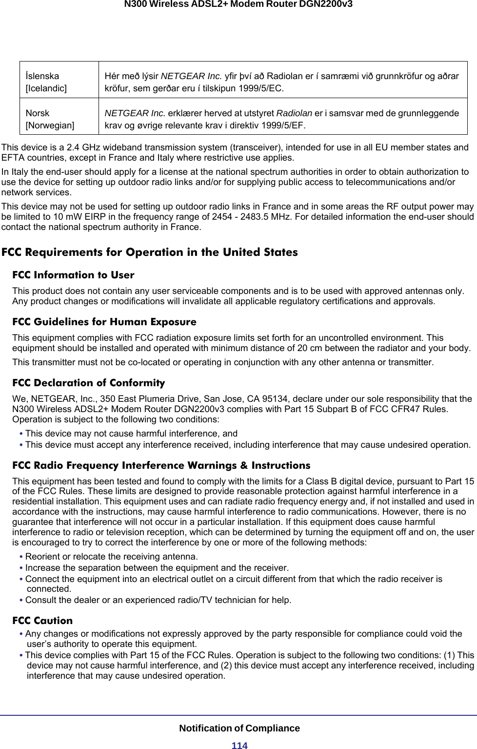 Notification of Compliance114N300 Wireless ADSL2+ Modem Router DGN2200v3This device is a 2.4 GHz wideband transmission system (transceiver), intended for use in all EU member states and EFTA countries, except in France and Italy where restrictive use applies.In Italy the end-user should apply for a license at the national spectrum authorities in order to obtain authorization to use the device for setting up outdoor radio links and/or for supplying public access to telecommunications and/or network services.This device may not be used for setting up outdoor radio links in France and in some areas the RF output power may be limited to 10 mW EIRP in the frequency range of 2454 - 2483.5 MHz. For detailed information the end-user should contact the national spectrum authority in France.FCC Requirements for Operation in the United States FCC Information to UserThis product does not contain any user serviceable components and is to be used with approved antennas only. Any product changes or modifications will invalidate all applicable regulatory certifications and approvals.FCC Guidelines for Human ExposureThis equipment complies with FCC radiation exposure limits set forth for an uncontrolled environment. This equipment should be installed and operated with minimum distance of 20 cm between the radiator and your body. This transmitter must not be co-located or operating in conjunction with any other antenna or transmitter. FCC Declaration of ConformityWe, NETGEAR, Inc., 350 East Plumeria Drive, San Jose, CA 95134, declare under our sole responsibility that the N300 Wireless ADSL2+ Modem Router DGN2200v3 complies with Part 15 Subpart B of FCC CFR47 Rules. Operation is subject to the following two conditions:• This device may not cause harmful interference, and• This device must accept any interference received, including interference that may cause undesired operation.FCC Radio Frequency Interference Warnings &amp; InstructionsThis equipment has been tested and found to comply with the limits for a Class B digital device, pursuant to Part 15 of the FCC Rules. These limits are designed to provide reasonable protection against harmful interference in a residential installation. This equipment uses and can radiate radio frequency energy and, if not installed and used in accordance with the instructions, may cause harmful interference to radio communications. However, there is no guarantee that interference will not occur in a particular installation. If this equipment does cause harmful interference to radio or television reception, which can be determined by turning the equipment off and on, the user is encouraged to try to correct the interference by one or more of the following methods:• Reorient or relocate the receiving antenna.• Increase the separation between the equipment and the receiver.• Connect the equipment into an electrical outlet on a circuit different from that which the radio receiver is connected.• Consult the dealer or an experienced radio/TV technician for help.FCC Caution• Any changes or modifications not expressly approved by the party responsible for compliance could void the user’s authority to operate this equipment. • This device complies with Part 15 of the FCC Rules. Operation is subject to the following two conditions: (1) This device may not cause harmful interference, and (2) this device must accept any interference received, including interference that may cause undesired operation. Íslenska [Icelandic]Hér með lýsir NETGEAR Inc. yfir því að Radiolan er í samræmi við grunnkröfur og aðrar kröfur, sem gerðar eru í tilskipun 1999/5/EC.Norsk [Norwegian]NETGEAR Inc. erklærer herved at utstyret Radiolan er i samsvar med de grunnleggende krav og øvrige relevante krav i direktiv 1999/5/EF.