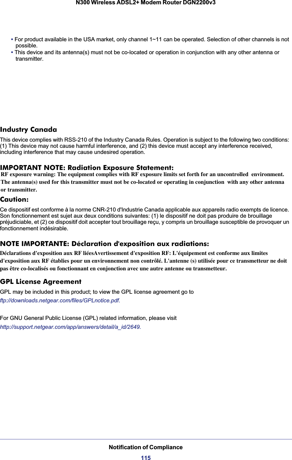Notification of Compliance115N300 Wireless ADSL2+ Modem Router DGN2200v3•For product available in the USA market, only channel 1~11 can be operated. Selection of other channels is not possible.•This device and its antenna(s) must not be co-located or operation in conjunction with any other antenna or transmitter.Industry CanadaThis device complies with RSS-210 of the Industry Canada Rules. Operation is subject to the following two conditions: (1) This device may not cause harmful interference, and (2) this device must accept any interference received, including interference that may cause undesired operation.IMPORTANT NOTE: Radiation Exposure Statement:Caution:Ce dispositif est conforme à la norme CNR-210 d&apos;Industrie Canada applicable aux appareils radio exempts de licence. Son fonctionnement est sujet aux deux conditions suivantes: (1) le dispositif ne doit pas produire de brouillage préjudiciable, et (2) ce dispositif doit accepter tout brouillage reçu, y compris un brouillage susceptible de provoquer un fonctionnement indésirable.NOTE IMPORTANTE: Déclaration d&apos;exposition aux radiations:contrôlé. Cet équipement doit être installé et utilisé avec un minimum de 20 cm de distance entre la source de rayonnement et votre corps.GPL License AgreementGPL may be included in this product; to view the GPL license agreement go toftp://downloads.netgear.com/files/GPLnotice.pdf.For GNU General Public License (GPL) related information, please visithttp://support.netgear.com/app/answers/detail/a_id/2649.RF exposure warning: The equipment complies with RF exposure limits set forth for an uncontrolled  environment. The antenna(s) used for this transmitter must not be co-located or operating in conjunction  with any other antenna or transmitter.Déclarations d&apos;exposition aux RF liéesAvertissement d&apos;exposition RF: L&apos;équipement est conforme aux limites d&apos;exposition aux RF établies pour un environnement non contrôlé. L&apos;antenne (s) utilisée pour ce transmetteur ne doit pas être co-localisés ou fonctionnant en conjonction avec une autre antenne ou transmetteur.
