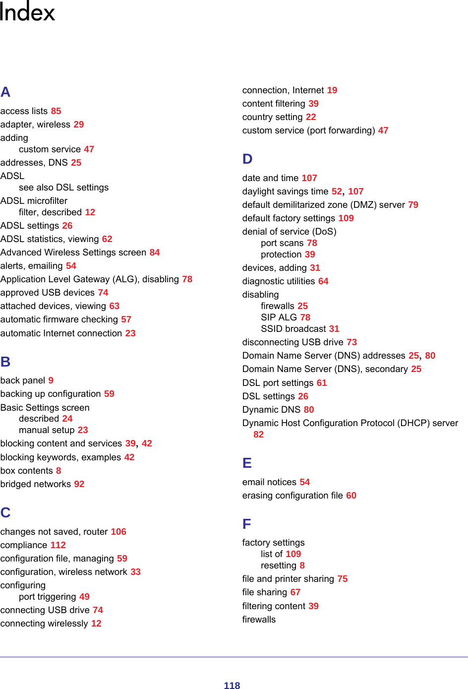 118IndexAaccess lists 85adapter, wireless 29addingcustom service 47addresses, DNS 25ADSLsee also DSL settingsADSL microfilterfilter, described 12ADSL settings 26ADSL statistics, viewing 62Advanced Wireless Settings screen 84alerts, emailing 54Application Level Gateway (ALG), disabling 78approved USB devices 74attached devices, viewing 63automatic firmware checking 57automatic Internet connection 23Bback panel 9backing up configuration 59Basic Settings screendescribed 24manual setup 23blocking content and services 39, 42blocking keywords, examples 42box contents 8bridged networks 92Cchanges not saved, router 106compliance 112configuration file, managing 59configuration, wireless network 33configuringport triggering 49connecting USB drive 74connecting wirelessly 12connection, Internet 19content filtering 39country setting 22custom service (port forwarding) 47Ddate and time 107daylight savings time 52, 107default demilitarized zone (DMZ) server 79default factory settings 109denial of service (DoS)port scans 78protection 39devices, adding 31diagnostic utilities 64disablingfirewalls 25SIP ALG 78SSID broadcast 31disconnecting USB drive 73Domain Name Server (DNS) addresses 25, 80Domain Name Server (DNS), secondary 25DSL port settings 61DSL settings 26Dynamic DNS 80Dynamic Host Configuration Protocol (DHCP) server 82Eemail notices 54erasing configuration file 60Ffactory settingslist of 109resetting 8file and printer sharing 75file sharing 67filtering content 39firewalls