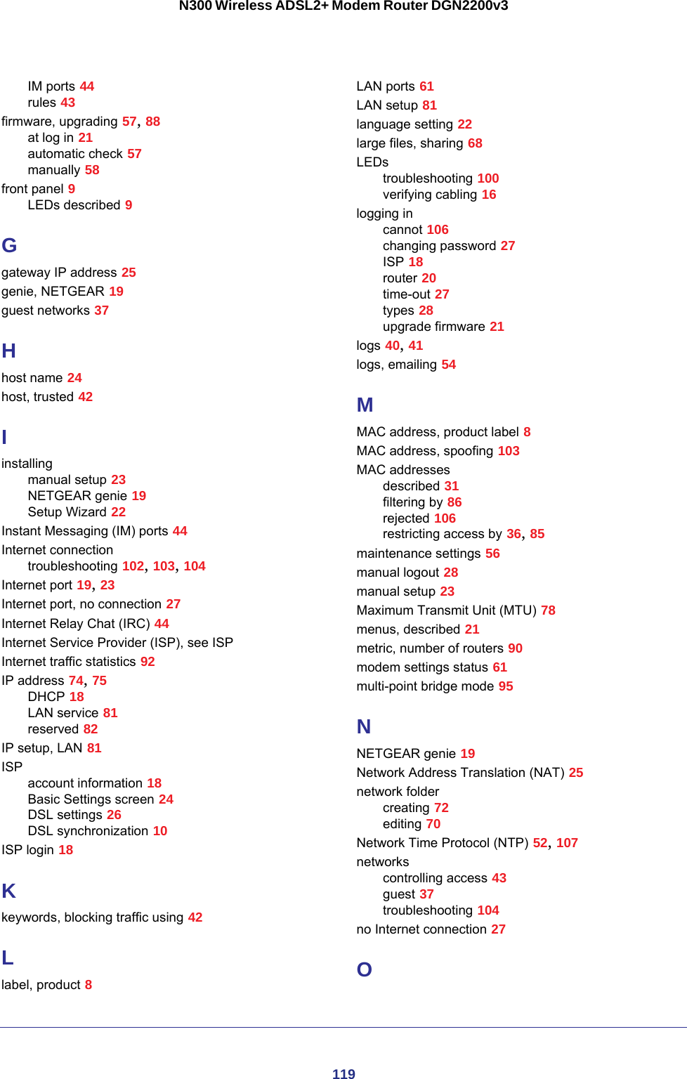 119N300 Wireless ADSL2+ Modem Router DGN2200v3IM ports 44rules 43firmware, upgrading 57, 88at log in 21automatic check 57manually 58front panel 9LEDs described 9Ggateway IP address 25genie, NETGEAR 19guest networks 37Hhost name 24host, trusted 42Iinstallingmanual setup 23NETGEAR genie 19Setup Wizard 22Instant Messaging (IM) ports 44Internet connectiontroubleshooting 102, 103, 104Internet port 19, 23Internet port, no connection 27Internet Relay Chat (IRC) 44Internet Service Provider (ISP), see ISPInternet traffic statistics 92IP address 74, 75DHCP 18LAN service 81reserved 82IP setup, LAN 81ISPaccount information 18Basic Settings screen 24DSL settings 26DSL synchronization 10ISP login 18Kkeywords, blocking traffic using 42Llabel, product 8LAN ports 61LAN setup 81language setting 22large files, sharing 68LEDstroubleshooting 100verifying cabling 16logging incannot 106changing password 27ISP 18router 20time-out 27types 28upgrade firmware 21logs 40, 41logs, emailing 54MMAC address, product label 8MAC address, spoofing 103MAC addressesdescribed 31filtering by 86rejected 106restricting access by 36, 85maintenance settings 56manual logout 28manual setup 23Maximum Transmit Unit (MTU) 78menus, described 21metric, number of routers 90modem settings status 61multi-point bridge mode 95NNETGEAR genie 19Network Address Translation (NAT) 25network foldercreating 72editing 70Network Time Protocol (NTP) 52, 107networkscontrolling access 43guest 37troubleshooting 104no Internet connection 27O