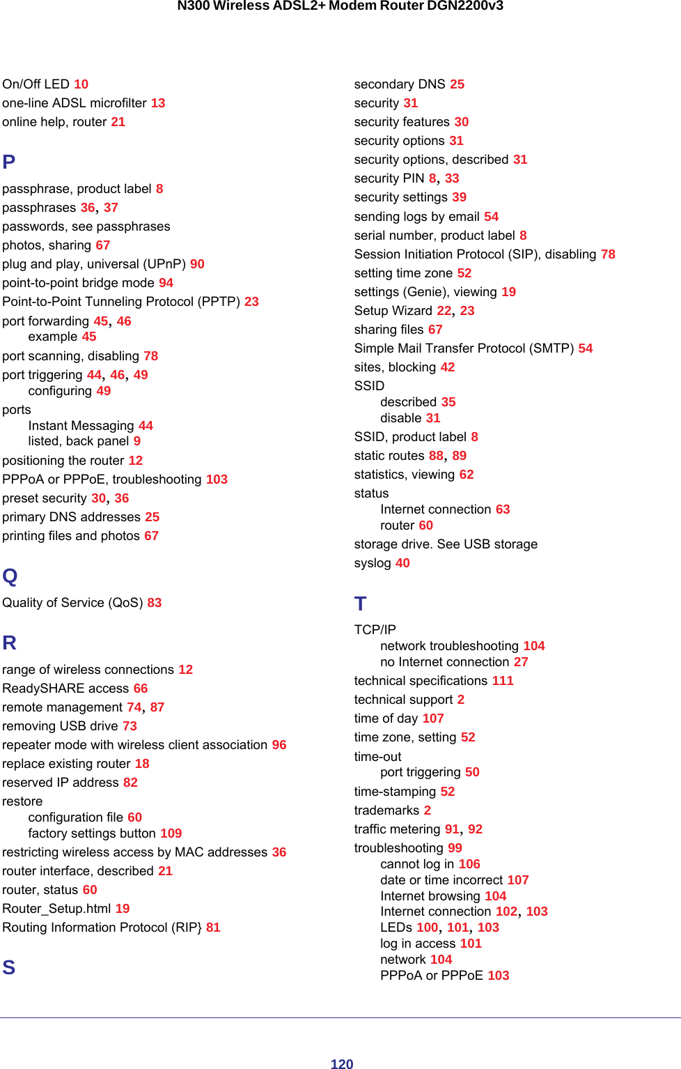 120N300 Wireless ADSL2+ Modem Router DGN2200v3On/Off LED 10one-line ADSL microfilter 13online help, router 21Ppassphrase, product label 8passphrases 36, 37passwords, see passphrasesphotos, sharing 67plug and play, universal (UPnP) 90point-to-point bridge mode 94Point-to-Point Tunneling Protocol (PPTP) 23port forwarding 45, 46example 45port scanning, disabling 78port triggering 44, 46, 49configuring 49portsInstant Messaging 44listed, back panel 9positioning the router 12PPPoA or PPPoE, troubleshooting 103preset security 30, 36primary DNS addresses 25printing files and photos 67QQuality of Service (QoS) 83Rrange of wireless connections 12ReadySHARE access 66remote management 74, 87removing USB drive 73repeater mode with wireless client association 96replace existing router 18reserved IP address 82restoreconfiguration file 60factory settings button 109restricting wireless access by MAC addresses 36router interface, described 21router, status 60Router_Setup.html 19Routing Information Protocol (RIP} 81Ssecondary DNS 25security 31security features 30security options 31security options, described 31security PIN 8, 33security settings 39sending logs by email 54serial number, product label 8Session Initiation Protocol (SIP), disabling 78setting time zone 52settings (Genie), viewing 19Setup Wizard 22, 23sharing files 67Simple Mail Transfer Protocol (SMTP) 54sites, blocking 42SSIDdescribed 35disable 31SSID, product label 8static routes 88, 89statistics, viewing 62statusInternet connection 63router 60storage drive. See USB storagesyslog 40TTCP/IPnetwork troubleshooting 104no Internet connection 27technical specifications 111technical support 2time of day 107time zone, setting 52time-outport triggering 50time-stamping 52trademarks 2traffic metering 91, 92troubleshooting 99cannot log in 106date or time incorrect 107Internet browsing 104Internet connection 102, 103LEDs 100, 101, 103log in access 101network 104PPPoA or PPPoE 103