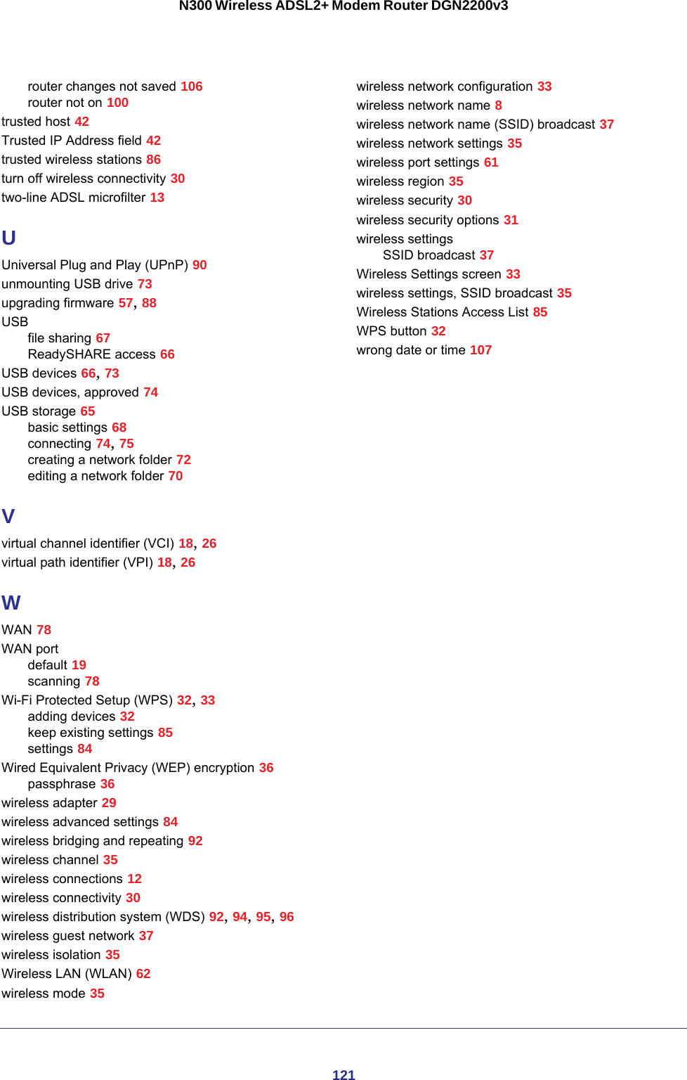 121N300 Wireless ADSL2+ Modem Router DGN2200v3router changes not saved 106router not on 100trusted host 42Trusted IP Address field 42trusted wireless stations 86turn off wireless connectivity 30two-line ADSL microfilter 13UUniversal Plug and Play (UPnP) 90unmounting USB drive 73upgrading firmware 57, 88USBfile sharing 67ReadySHARE access 66USB devices 66, 73USB devices, approved 74USB storage 65basic settings 68connecting 74, 75creating a network folder 72editing a network folder 70Vvirtual channel identifier (VCI) 18, 26virtual path identifier (VPI) 18, 26WWAN 78WAN portdefault 19scanning 78Wi-Fi Protected Setup (WPS) 32, 33adding devices 32keep existing settings 85settings 84Wired Equivalent Privacy (WEP) encryption 36passphrase 36wireless adapter 29wireless advanced settings 84wireless bridging and repeating 92wireless channel 35wireless connections 12wireless connectivity 30wireless distribution system (WDS) 92, 94, 95, 96wireless guest network 37wireless isolation 35Wireless LAN (WLAN) 62wireless mode 35wireless network configuration 33wireless network name 8wireless network name (SSID) broadcast 37wireless network settings 35wireless port settings 61wireless region 35wireless security 30wireless security options 31wireless settingsSSID broadcast 37Wireless Settings screen 33wireless settings, SSID broadcast 35Wireless Stations Access List 85WPS button 32wrong date or time 107