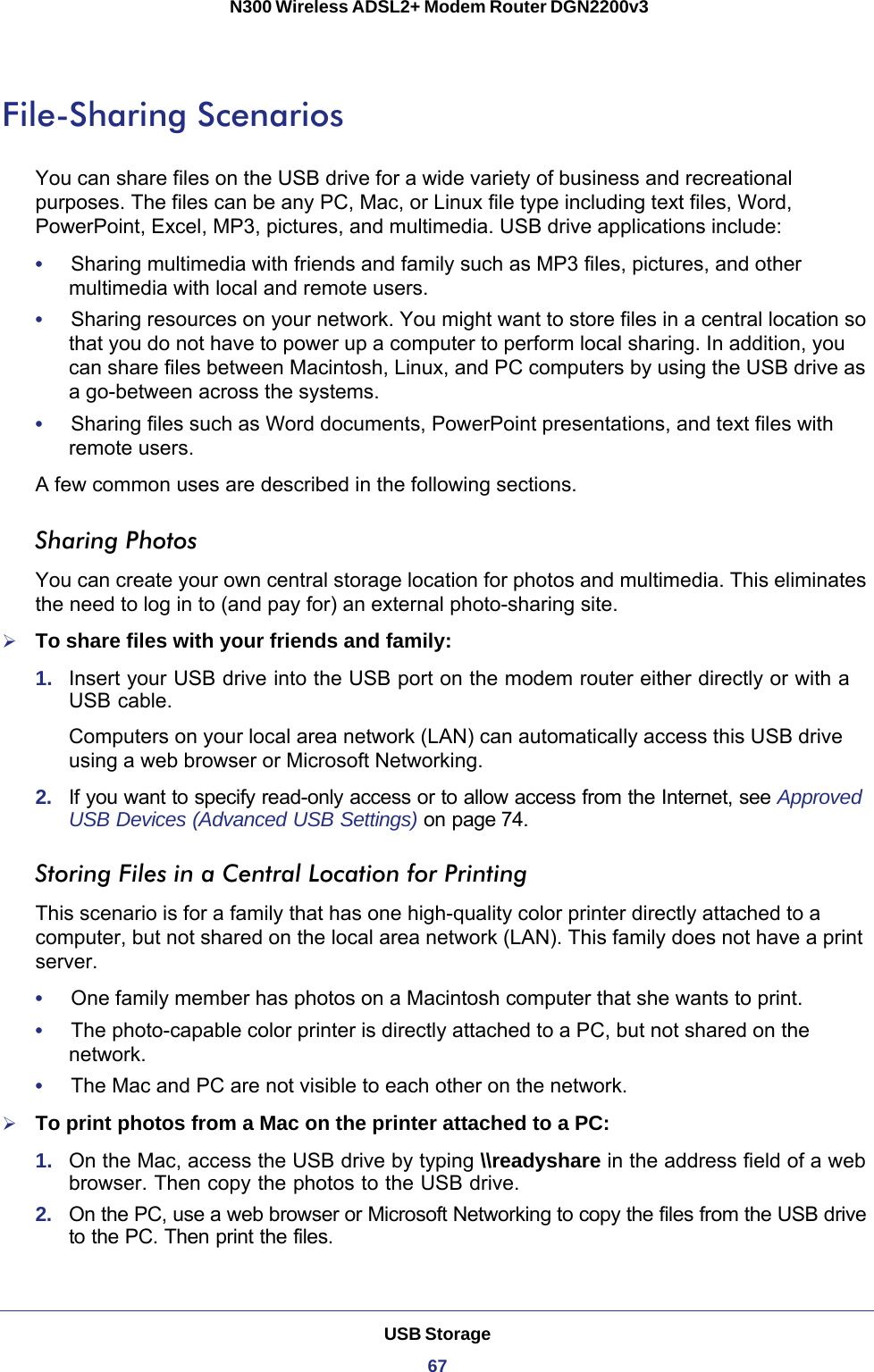 USB Storage67 N300 Wireless ADSL2+ Modem Router DGN2200v3File-Sharing ScenariosYou can share files on the USB drive for a wide variety of business and recreational purposes. The files can be any PC, Mac, or Linux file type including text files, Word, PowerPoint, Excel, MP3, pictures, and multimedia. USB drive applications include:•     Sharing multimedia with friends and family such as MP3 files, pictures, and other multimedia with local and remote users.•     Sharing resources on your network. You might want to store files in a central location so that you do not have to power up a computer to perform local sharing. In addition, you can share files between Macintosh, Linux, and PC computers by using the USB drive as a go-between across the systems.•     Sharing files such as Word documents, PowerPoint presentations, and text files with remote users.A few common uses are described in the following sections.Sharing Photos You can create your own central storage location for photos and multimedia. This eliminates the need to log in to (and pay for) an external photo-sharing site.To share files with your friends and family:1.  Insert your USB drive into the USB port on the modem router either directly or with a USB cable.Computers on your local area network (LAN) can automatically access this USB drive using a web browser or Microsoft Networking.2.  If you want to specify read-only access or to allow access from the Internet, see Approved USB Devices (Advanced USB Settings) on page 74.Storing Files in a Central Location for PrintingThis scenario is for a family that has one high-quality color printer directly attached to a computer, but not shared on the local area network (LAN). This family does not have a print server.•     One family member has photos on a Macintosh computer that she wants to print.•     The photo-capable color printer is directly attached to a PC, but not shared on the network.•     The Mac and PC are not visible to each other on the network.To print photos from a Mac on the printer attached to a PC:1.  On the Mac, access the USB drive by typing \\readyshare in the address field of a web browser. Then copy the photos to the USB drive.2.  On the PC, use a web browser or Microsoft Networking to copy the files from the USB drive to the PC. Then print the files.