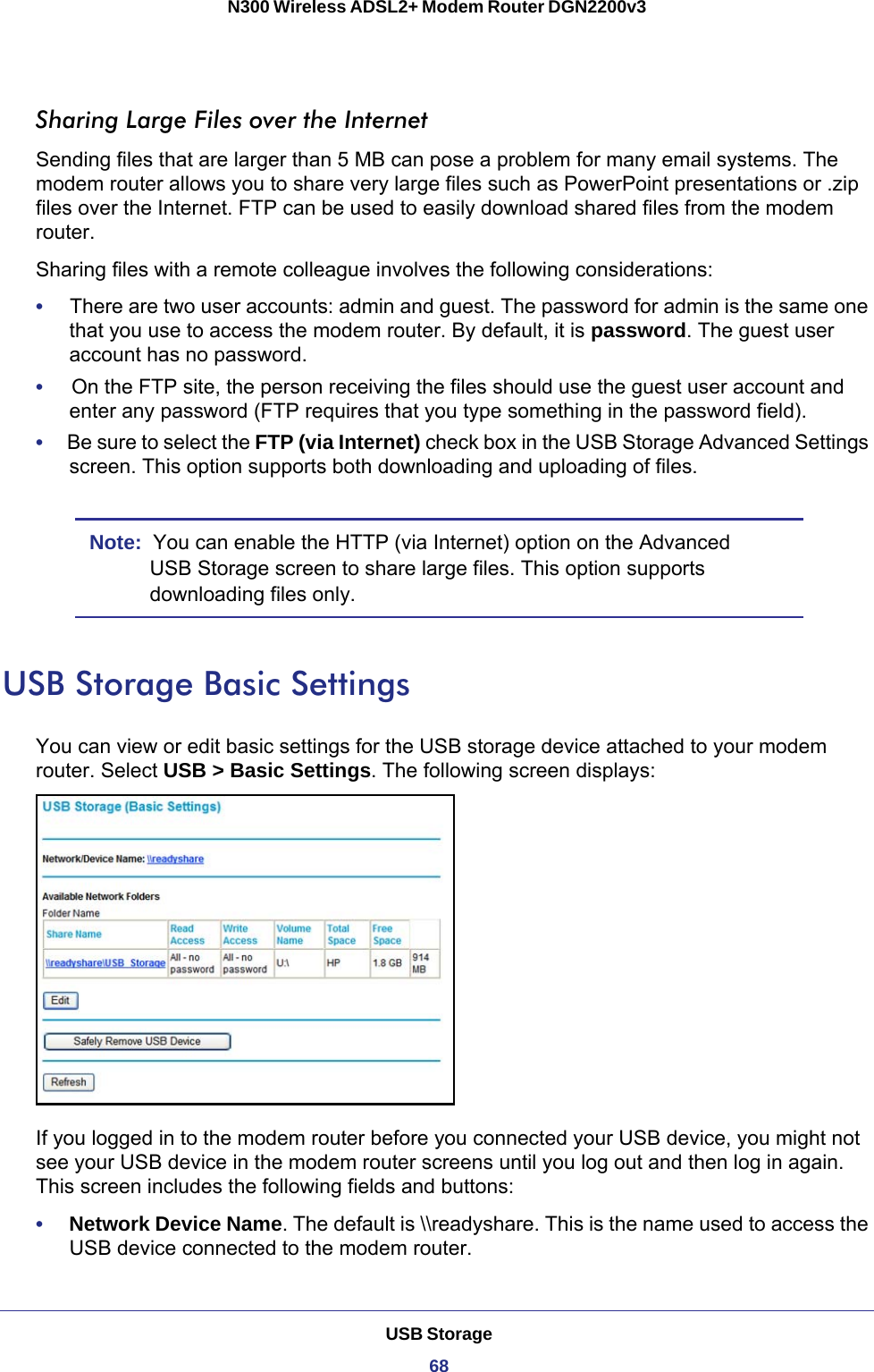 USB Storage68N300 Wireless ADSL2+ Modem Router DGN2200v3 Sharing Large Files over the InternetSending files that are larger than 5 MB can pose a problem for many email systems. The modem router allows you to share very large files such as PowerPoint presentations or .zip files over the Internet. FTP can be used to easily download shared files from the modem router.Sharing files with a remote colleague involves the following considerations:•     There are two user accounts: admin and guest. The password for admin is the same one that you use to access the modem router. By default, it is password. The guest user account has no password.•     On the FTP site, the person receiving the files should use the guest user account and enter any password (FTP requires that you type something in the password field).•     Be sure to select the FTP (via Internet) check box in the USB Storage Advanced Settings screen. This option supports both downloading and uploading of files. Note:  You can enable the HTTP (via Internet) option on the Advanced USB Storage screen to share large files. This option supports downloading files only.USB Storage Basic SettingsYou can view or edit basic settings for the USB storage device attached to your modem router. Select USB &gt; Basic Settings. The following screen displays:If you logged in to the modem router before you connected your USB device, you might not see your USB device in the modem router screens until you log out and then log in again. This screen includes the following fields and buttons:•     Network Device Name. The default is \\readyshare. This is the name used to access the USB device connected to the modem router.