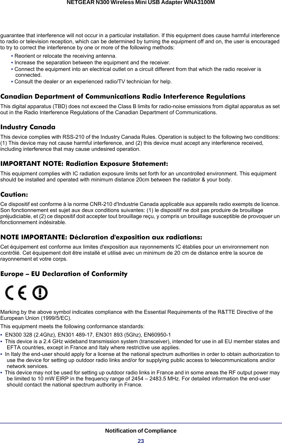 Notification of Compliance23NETGEAR N300 Wireless Mini USB Adapter WNA3100Mguarantee that interference will not occur in a particular installation. If this equipment does cause harmful interference to radio or television reception, which can be determined by turning the equipment off and on, the user is encouraged to try to correct the interference by one or more of the following methods:• Reorient or relocate the receiving antenna.• Increase the separation between the equipment and the receiver.• Connect the equipment into an electrical outlet on a circuit different from that which the radio receiver is connected.• Consult the dealer or an experienced radio/TV technician for help.Canadian Department of Communications Radio Interference RegulationsThis digital apparatus (TBD) does not exceed the Class B limits for radio-noise emissions from digital apparatus as set out in the Radio Interference Regulations of the Canadian Department of Communications.Industry CanadaThis device complies with RSS-210 of the Industry Canada Rules. Operation is subject to the following two conditions: (1) This device may not cause harmful interference, and (2) this device must accept any interference received, including interference that may cause undesired operation.IMPORTANT NOTE: Radiation Exposure Statement:This equipment complies with IC radiation exposure limits set forth for an uncontrolled environment. This equipment should be installed and operated with minimum distance 20cm between the radiator &amp; your body.Caution:Ce dispositif est conforme à la norme CNR-210 d&apos;Industrie Canada applicable aux appareils radio exempts de licence. Son fonctionnement est sujet aux deux conditions suivantes: (1) le dispositif ne doit pas produire de brouillage préjudiciable, et (2) ce dispositif doit accepter tout brouillage reçu, y compris un brouillage susceptible de provoquer un fonctionnement indésirable.NOTE IMPORTANTE: Déclaration d&apos;exposition aux radiations:Cet équipement est conforme aux limites d&apos;exposition aux rayonnements IC établies pour un environnement non contrôlé. Cet équipement doit être installé et utilisé avec un minimum de 20 cm de distance entre la source de rayonnement et votre corps.Europe – EU Declaration of ConformityMarking by the above symbol indicates compliance with the Essential Requirements of the R&amp;TTE Directive of the European Union (1999/5/EC). This equipment meets the following conformance standards:•  EN300 328 (2.4Ghz), EN301 489-17, EN301 893 (5Ghz), EN60950-1•  This device is a 2.4 GHz wideband transmission system (transceiver), intended for use in all EU member states and EFTA countries, except in France and Italy where restrictive use applies.•  In Italy the end-user should apply for a license at the national spectrum authorities in order to obtain authorization to use the device for setting up outdoor radio links and/or for supplying public access to telecommunications and/or network services.•  This device may not be used for setting up outdoor radio links in France and in some areas the RF output power may be limited to 10 mW EIRP in the frequency range of 2454 – 2483.5 MHz. For detailed information the end-user should contact the national spectrum authority in France.