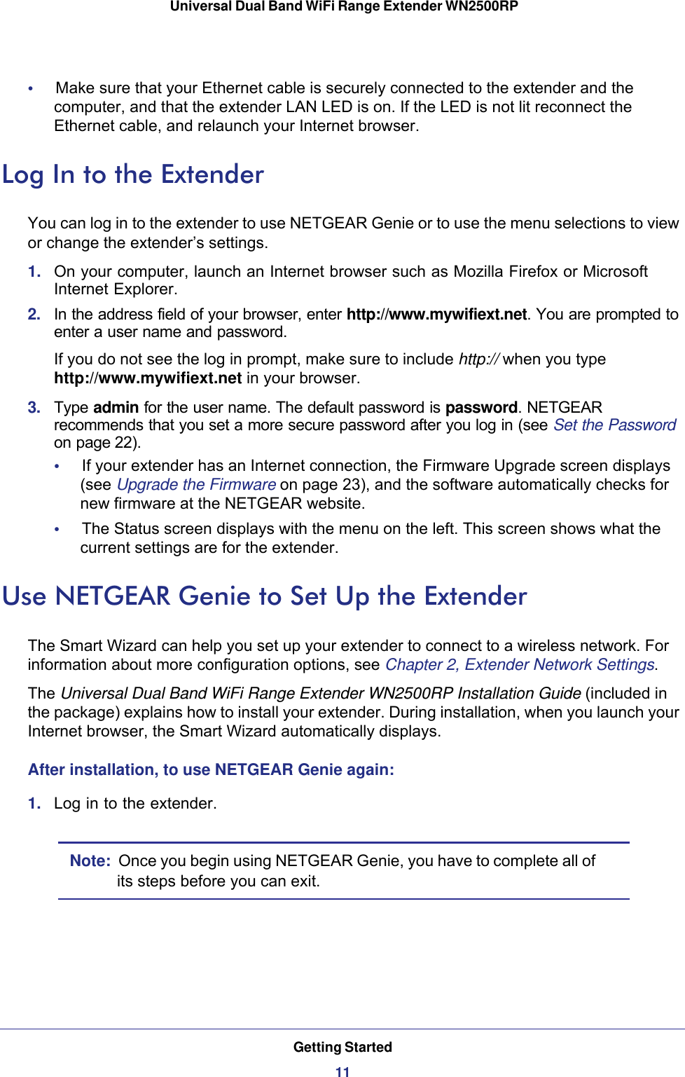 Getting Started11 Universal Dual Band WiFi Range Extender WN2500RP•     Make sure that your Ethernet cable is securely connected to the extender and the computer, and that the extender LAN LED is on. If the LED is not lit reconnect the Ethernet cable, and relaunch your Internet browser.Log In to the ExtenderYou can log in to the extender to use NETGEAR Genie or to use the menu selections to view or change the extender’s settings. 1.  On your computer, launch an Internet browser such as Mozilla Firefox or Microsoft Internet Explorer. 2.  In the address field of your browser, enter http://www.mywifiext.net. You are prompted to enter a user name and password.If you do not see the log in prompt, make sure to include http:// when you type http://www.mywifiext.net in your browser.3.  Type admin for the user name. The default password is password. NETGEAR recommends that you set a more secure password after you log in (see Set the Password on page 22).•     If your extender has an Internet connection, the Firmware Upgrade screen displays (see Upgrade the Firmware on page  23), and the software automatically checks for new firmware at the NETGEAR website. •     The Status screen displays with the menu on the left. This screen shows what the current settings are for the extender.Use NETGEAR Genie to Set Up the ExtenderThe Smart Wizard can help you set up your extender to connect to a wireless network. For information about more configuration options, see Chapter 2, Extender Network Settings.The Universal Dual Band WiFi Range Extender WN2500RP Installation Guide (included in the package) explains how to install your extender. During installation, when you launch your Internet browser, the Smart Wizard automatically displays. After installation, to use NETGEAR Genie again: 1.  Log in to the extender.Note:  Once you begin using NETGEAR Genie, you have to complete all of its steps before you can exit.