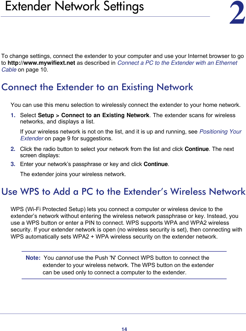 1422.    Extender Network SettingsTo change settings, connect the extender to your computer and use your Internet browser to go to http://www.mywifiext.net as described in Connect a PC to the Extender with an Ethernet Cable on page  10. Connect the Extender to an Existing NetworkYou can use this menu selection to wirelessly connect the extender to your home network.1.  Select Setup &gt; Connect to an Existing Network. The extender scans for wireless networks, and displays a list.If your wireless network is not on the list, and it is up and running, see Positioning Your Extender on page  9 for suggestions.2.  Click the radio button to select your network from the list and click Continue. The next screen displays:3.  Enter your network’s passphrase or key and click Continue. The extender joins your wireless network.Use WPS to Add a PC to the Extender’s Wireless NetworkWPS (Wi-Fi Protected Setup) lets you connect a computer or wireless device to the extender’s network without entering the wireless network passphrase or key. Instead, you use a WPS button or enter a PIN to connect. WPS supports WPA and WPA2 wireless security. If your extender network is open (no wireless security is set), then connecting with WPS automatically sets WPA2 + WPA wireless security on the extender network.Note:  You cannot use the Push &apos;N&apos; Connect WPS button to connect the extender to your wireless network. The WPS button on the extender can be used only to connect a computer to the extender. 