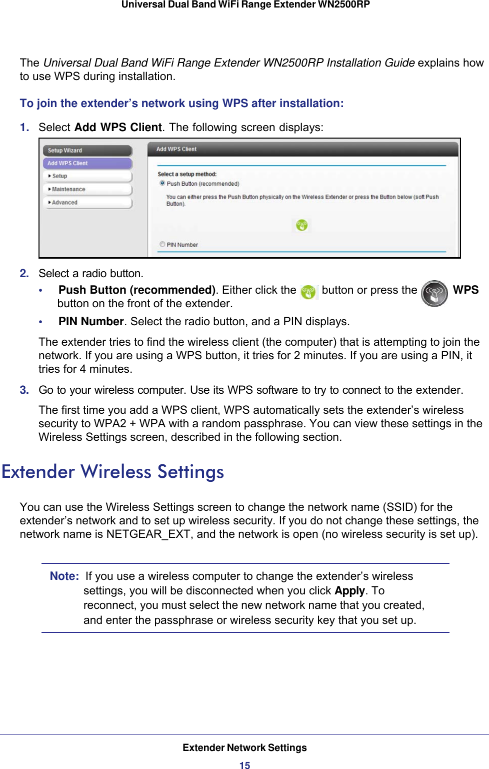 Extender Network Settings15 Universal Dual Band WiFi Range Extender WN2500RPThe Universal Dual Band WiFi Range Extender WN2500RP Installation Guide explains how to use WPS during installation.To join the extender’s network using WPS after installation:1.  Select Add WPS Client. The following screen displays:2.  Select a radio button.•     Push Button (recommended). Either click the   button or press the   WPS button on the front of the extender.•     PIN Number. Select the radio button, and a PIN displays.The extender tries to find the wireless client (the computer) that is attempting to join the network. If you are using a WPS button, it tries for 2 minutes. If you are using a PIN, it tries for 4 minutes.3.  Go to your wireless computer. Use its WPS software to try to connect to the extender.The first time you add a WPS client, WPS automatically sets the extender’s wireless security to WPA2 + WPA with a random passphrase. You can view these settings in the Wireless Settings screen, described in the following section.Extender Wireless SettingsYou can use the Wireless Settings screen to change the network name (SSID) for the extender’s network and to set up wireless security. If you do not change these settings, the network name is NETGEAR_EXT, and the network is open (no wireless security is set up).Note:  If you use a wireless computer to change the extender’s wireless settings, you will be disconnected when you click Apply. To reconnect, you must select the new network name that you created, and enter the passphrase or wireless security key that you set up. 