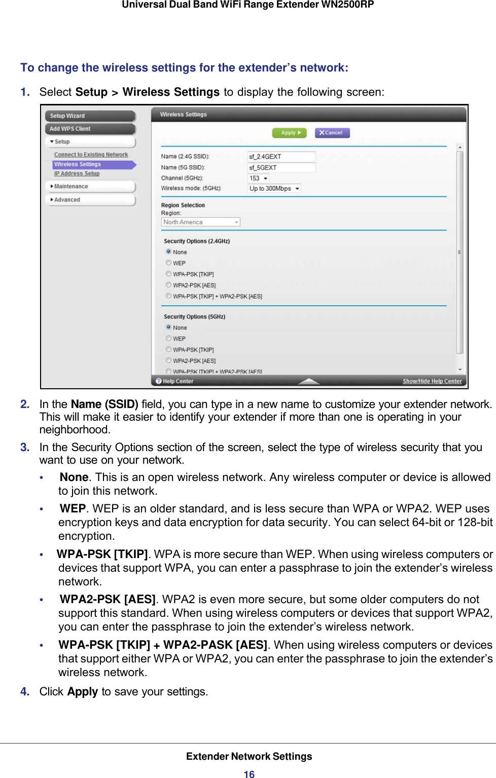 Extender Network Settings16Universal Dual Band WiFi Range Extender WN2500RP To change the wireless settings for the extender’s network:1.  Select Setup &gt; Wireless Settings to display the following screen:2.  In the Name (SSID) field, you can type in a new name to customize your extender network. This will make it easier to identify your extender if more than one is operating in your neighborhood.3.  In the Security Options section of the screen, select the type of wireless security that you want to use on your network.•     None. This is an open wireless network. Any wireless computer or device is allowed to join this network.•     WEP. WEP is an older standard, and is less secure than WPA or WPA2. WEP uses encryption keys and data encryption for data security. You can select 64-bit or 128-bit encryption.•     WPA-PSK [TKIP]. WPA is more secure than WEP. When using wireless computers or devices that support WPA, you can enter a passphrase to join the extender’s wireless network.•     WPA2-PSK [AES]. WPA2 is even more secure, but some older computers do not support this standard. When using wireless computers or devices that support WPA2, you can enter the passphrase to join the extender’s wireless network.•     WPA-PSK [TKIP] + WPA2-PASK [AES]. When using wireless computers or devices that support either WPA or WPA2, you can enter the passphrase to join the extender’s wireless network.4.  Click Apply to save your settings.