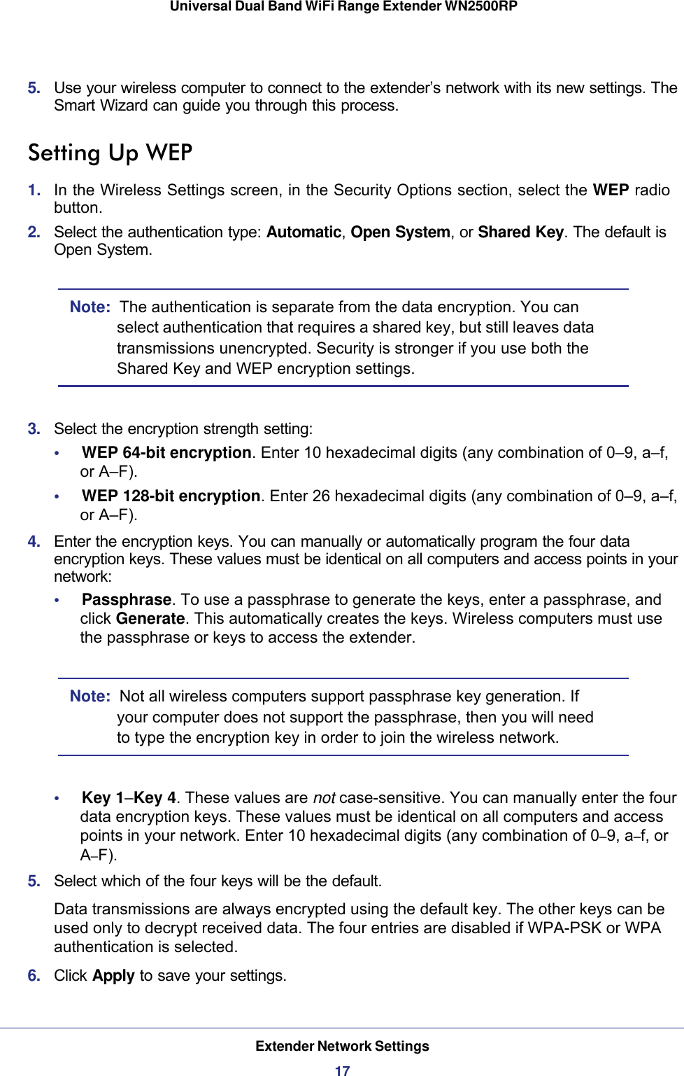 Extender Network Settings17 Universal Dual Band WiFi Range Extender WN2500RP5.  Use your wireless computer to connect to the extender’s network with its new settings. The Smart Wizard can guide you through this process. Setting Up WEP1.  In the Wireless Settings screen, in the Security Options section, select the WEP radio button.2.  Select the authentication type: Automatic, Open System, or Shared Key. The default is Open System.Note:  The authentication is separate from the data encryption. You can select authentication that requires a shared key, but still leaves data transmissions unencrypted. Security is stronger if you use both the Shared Key and WEP encryption settings.3.  Select the encryption strength setting:•     WEP 64-bit encryption. Enter 10 hexadecimal digits (any combination of 0–9, a–f,  or A–F).•     WEP 128-bit encryption. Enter 26 hexadecimal digits (any combination of 0–9, a–f, or A–F).4.  Enter the encryption keys. You can manually or automatically program the four data encryption keys. These values must be identical on all computers and access points in your network:•     Passphrase. To use a passphrase to generate the keys, enter a passphrase, and click Generate. This automatically creates the keys. Wireless computers must use the passphrase or keys to access the extender. Note:  Not all wireless computers support passphrase key generation. If your computer does not support the passphrase, then you will need to type the encryption key in order to join the wireless network. •     Key 1–Key 4. These values are not case-sensitive. You can manually enter the four data encryption keys. These values must be identical on all computers and access points in your network. Enter 10 hexadecimal digits (any combination of 0–9, a–f, or A–F).5.  Select which of the four keys will be the default. Data transmissions are always encrypted using the default key. The other keys can be used only to decrypt received data. The four entries are disabled if WPA-PSK or WPA authentication is selected. 6.  Click Apply to save your settings.