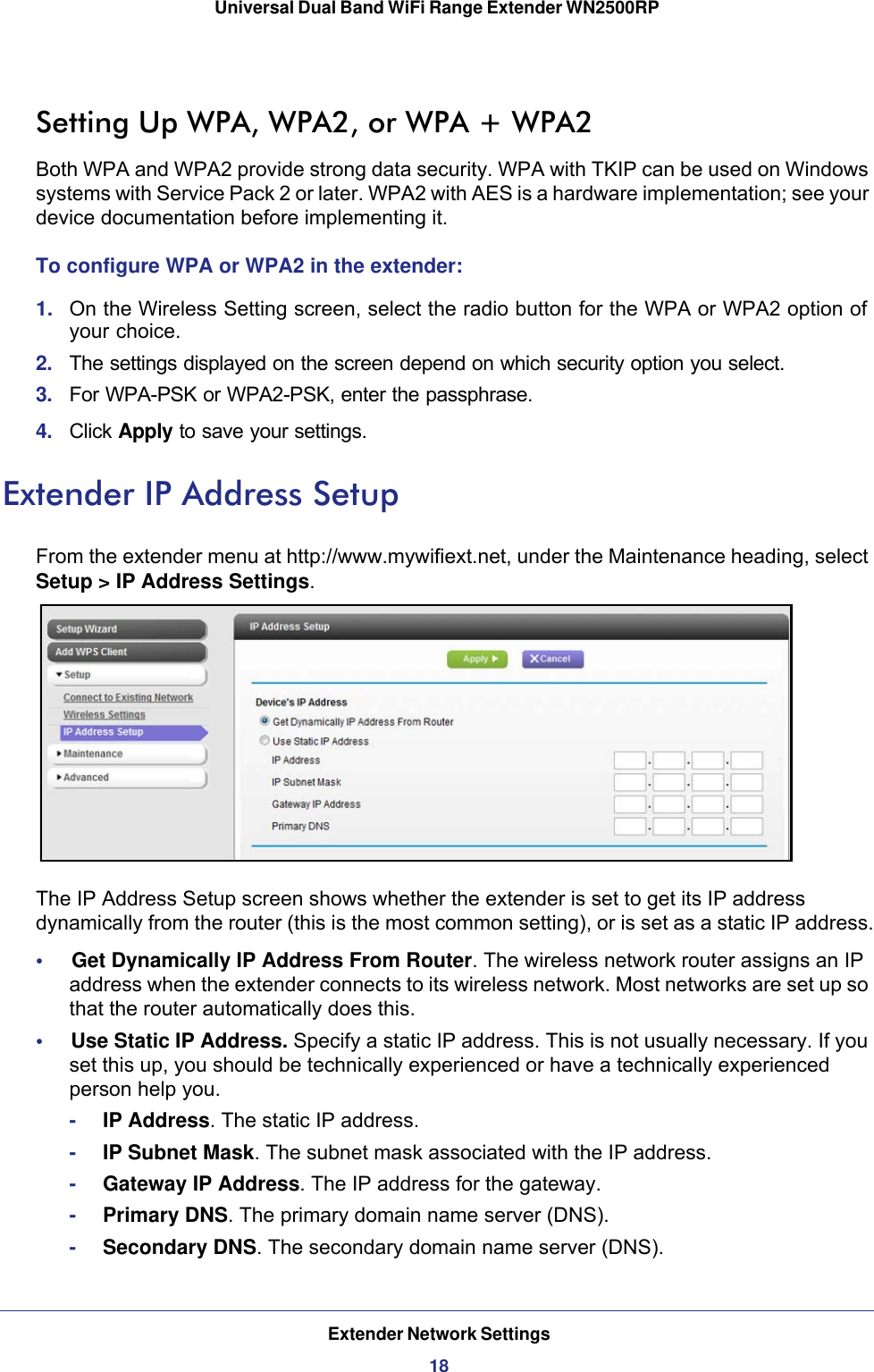 Extender Network Settings18Universal Dual Band WiFi Range Extender WN2500RP Setting Up WPA, WPA2, or WPA + WPA2Both WPA and WPA2 provide strong data security. WPA with TKIP can be used on Windows systems with Service Pack 2 or later. WPA2 with AES is a hardware implementation; see your device documentation before implementing it. To configure WPA or WPA2 in the extender:1.  On the Wireless Setting screen, select the radio button for the WPA or WPA2 option of your choice.2.  The settings displayed on the screen depend on which security option you select.3.  For WPA-PSK or WPA2-PSK, enter the passphrase. 4.  Click Apply to save your settings.Extender IP Address SetupFrom the extender menu at http://www.mywifiext.net, under the Maintenance heading, select Setup &gt; IP Address Settings. The IP Address Setup screen shows whether the extender is set to get its IP address dynamically from the router (this is the most common setting), or is set as a static IP address.•     Get Dynamically IP Address From Router. The wireless network router assigns an IP address when the extender connects to its wireless network. Most networks are set up so that the router automatically does this.•     Use Static IP Address. Specify a static IP address. This is not usually necessary. If you set this up, you should be technically experienced or have a technically experienced person help you.-IP Address. The static IP address.-IP Subnet Mask. The subnet mask associated with the IP address.-Gateway IP Address. The IP address for the gateway.-Primary DNS. The primary domain name server (DNS).-Secondary DNS. The secondary domain name server (DNS).