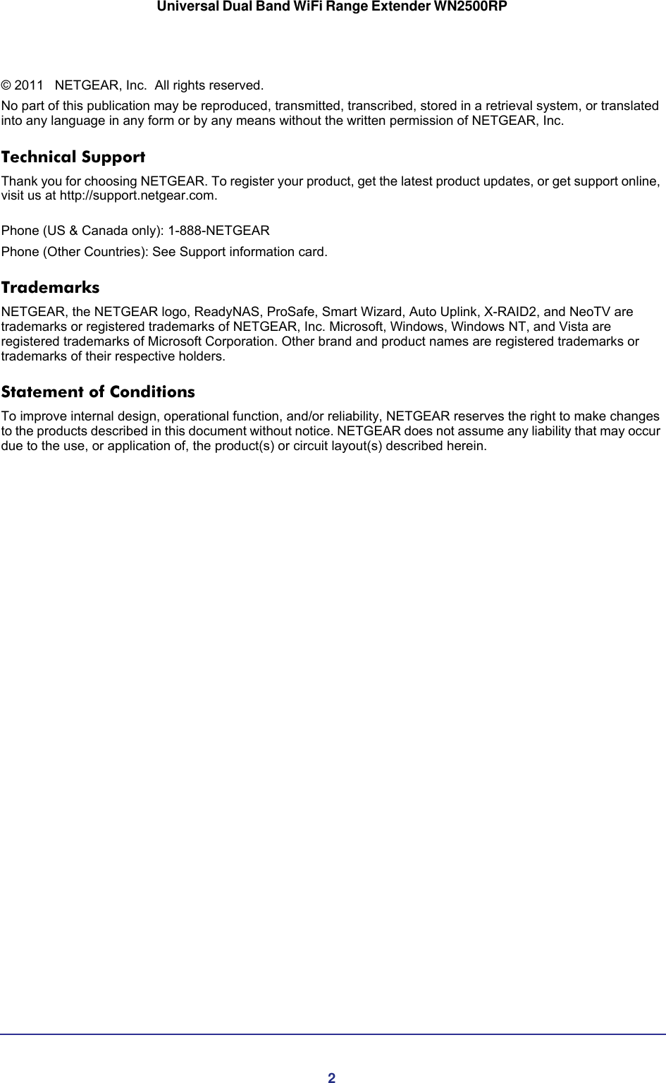 2Universal Dual Band WiFi Range Extender WN2500RP © 2011    NETGEAR, Inc.   All rights reserved.No part of this publication may be reproduced, transmitted, transcribed, stored in a retrieval system, or translated into any language in any form or by any means without the written permission of NETGEAR, Inc.Technical SupportThank you for choosing NETGEAR. To register your product, get the latest product updates, or get support online, visit us at http://support.netgear.com.  Phone (US &amp; Canada only): 1-888-NETGEARPhone (Other Countries): See Support information card.TrademarksNETGEAR, the NETGEAR logo, ReadyNAS, ProSafe, Smart Wizard, Auto Uplink, X-RAID2, and NeoTV are trademarks or registered trademarks of NETGEAR, Inc. Microsoft, Windows, Windows NT, and Vista are registered trademarks of Microsoft Corporation. Other brand and product names are registered trademarks or trademarks of their respective holders. Statement of ConditionsTo improve internal design, operational function, and/or reliability, NETGEAR reserves the right to make changes to the products described in this document without notice. NETGEAR does not assume any liability that may occur due to the use, or application of, the product(s) or circuit layout(s) described herein.