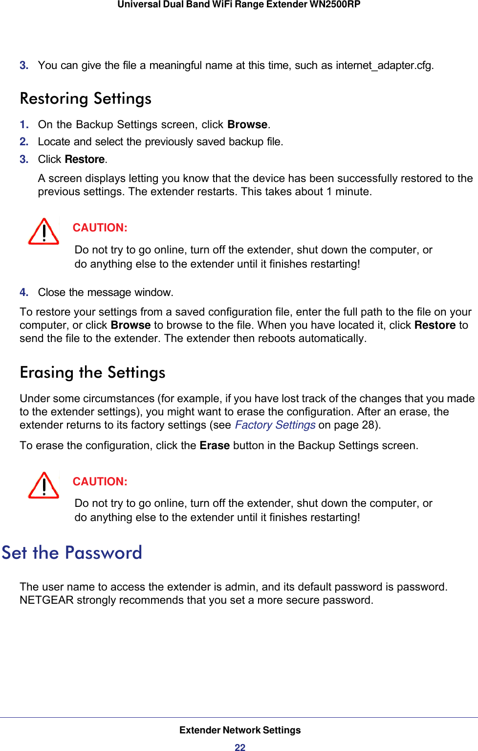 Extender Network Settings22Universal Dual Band WiFi Range Extender WN2500RP 3.  You can give the file a meaningful name at this time, such as internet_adapter.cfg. Restoring Settings1.  On the Backup Settings screen, click Browse.2.  Locate and select the previously saved backup file.3.  Click Restore.A screen displays letting you know that the device has been successfully restored to the previous settings. The extender restarts. This takes about 1 minute.CAUTION:Do not try to go online, turn off the extender, shut down the computer, or do anything else to the extender until it finishes restarting! 4.  Close the message window.To restore your settings from a saved configuration file, enter the full path to the file on your computer, or click Browse to browse to the file. When you have located it, click Restore to send the file to the extender. The extender then reboots automatically.Erasing the SettingsUnder some circumstances (for example, if you have lost track of the changes that you made to the extender settings), you might want to erase the configuration. After an erase, the extender returns to its factory settings (see Factory Settings on page  28).To erase the configuration, click the Erase button in the Backup Settings screen.CAUTION:Do not try to go online, turn off the extender, shut down the computer, or do anything else to the extender until it finishes restarting! Set the PasswordThe user name to access the extender is admin, and its default password is password. NETGEAR strongly recommends that you set a more secure password.