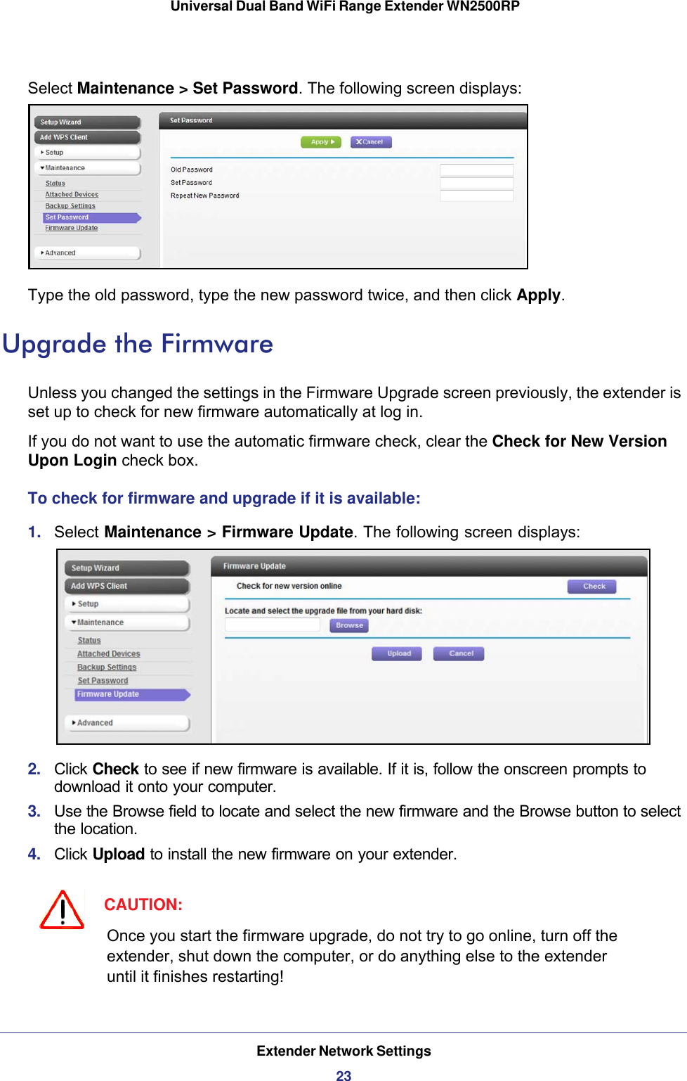 Extender Network Settings23 Universal Dual Band WiFi Range Extender WN2500RPSelect Maintenance &gt; Set Password. The following screen displays:Type the old password, type the new password twice, and then click Apply. Upgrade the FirmwareUnless you changed the settings in the Firmware Upgrade screen previously, the extender is set up to check for new firmware automatically at log in.If you do not want to use the automatic firmware check, clear the Check for New Version Upon Login check box.To check for firmware and upgrade if it is available:1.  Select Maintenance &gt; Firmware Update. The following screen displays:2.  Click Check to see if new firmware is available. If it is, follow the onscreen prompts to download it onto your computer.3.  Use the Browse field to locate and select the new firmware and the Browse button to select the location.4.  Click Upload to install the new firmware on your extender.CAUTION:Once you start the firmware upgrade, do not try to go online, turn off the extender, shut down the computer, or do anything else to the extender until it finishes restarting! 