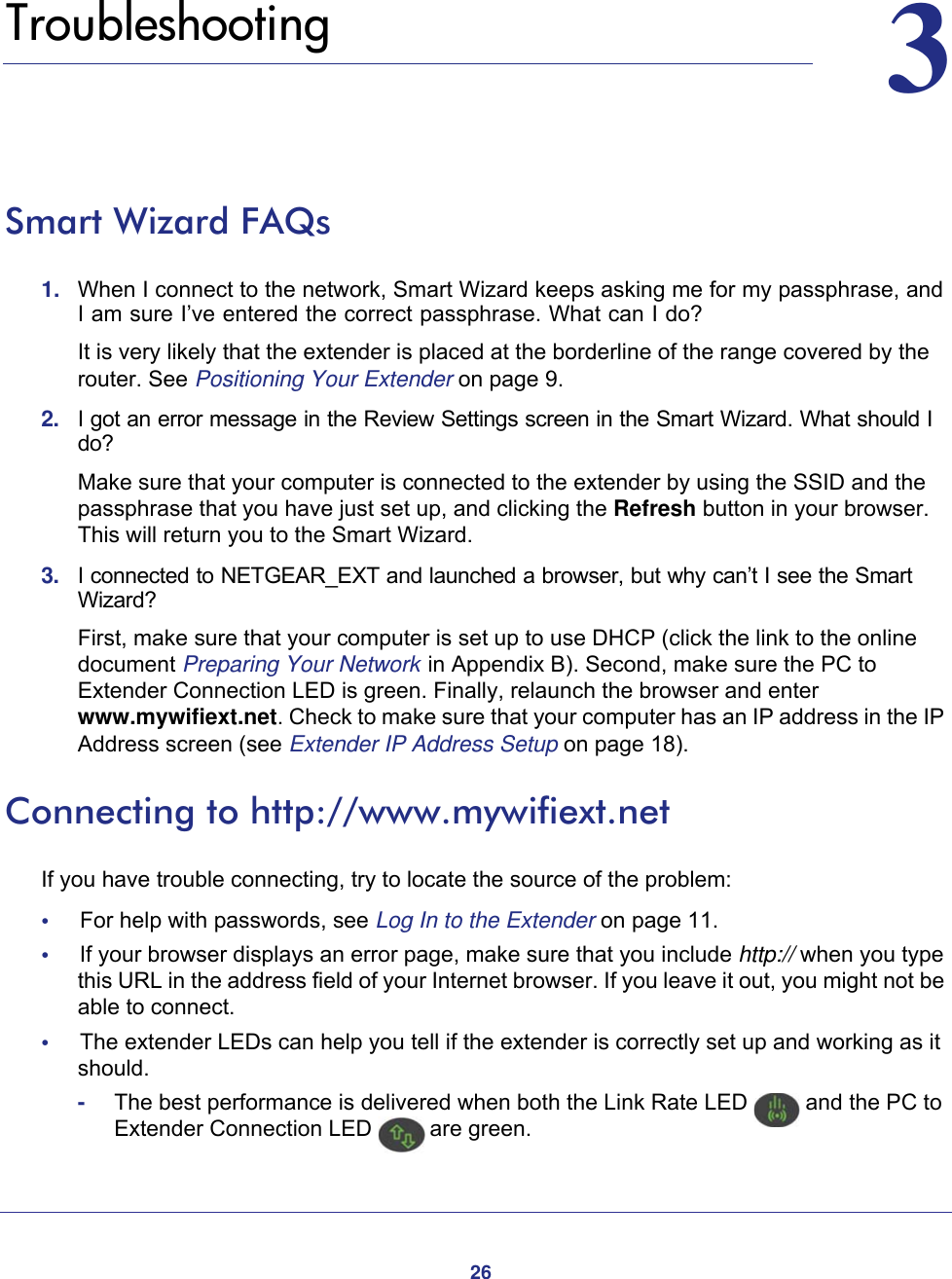 2633.   TroubleshootingSmart Wizard FAQs1.  When I connect to the network, Smart Wizard keeps asking me for my passphrase, and I am sure I’ve entered the correct passphrase. What can I do?It is very likely that the extender is placed at the borderline of the range covered by the router. See Positioning Your Extender on page  9.2.  I got an error message in the Review Settings screen in the Smart Wizard. What should I do?Make sure that your computer is connected to the extender by using the SSID and the passphrase that you have just set up, and clicking the Refresh button in your browser. This will return you to the Smart Wizard.3.  I connected to NETGEAR_EXT and launched a browser, but why can’t I see the Smart Wizard?First, make sure that your computer is set up to use DHCP (click the link to the online document Preparing Your Network  in Appendix  B). Second, make sure the PC to Extender Connection LED is green. Finally, relaunch the browser and enter www.mywifiext.net. Check to make sure that your computer has an IP address in the IP Address screen (see Extender IP Address Setup on page  18).Connecting to http://www.mywifiext.netIf you have trouble connecting, try to locate the source of the problem:•     For help with passwords, see Log In to the Extender on page  11.•     If your browser displays an error page, make sure that you include http:// when you type this URL in the address field of your Internet browser. If you leave it out, you might not be able to connect.•     The extender LEDs can help you tell if the extender is correctly set up and working as it should.-The best performance is delivered when both the Link Rate LED   and the PC to Extender Connection LED   are green.