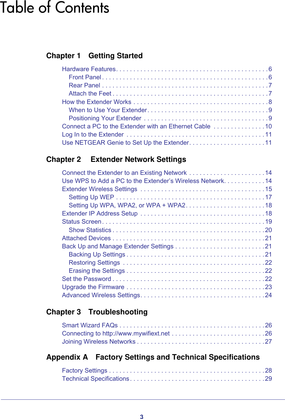 3Table of ContentsChapter 1  Getting StartedHardware Features. . . . . . . . . . . . . . . . . . . . . . . . . . . . . . . . . . . . . . . . . . . .6Front Panel . . . . . . . . . . . . . . . . . . . . . . . . . . . . . . . . . . . . . . . . . . . . . . . . 6Rear Panel . . . . . . . . . . . . . . . . . . . . . . . . . . . . . . . . . . . . . . . . . . . . . . . .7Attach the Feet . . . . . . . . . . . . . . . . . . . . . . . . . . . . . . . . . . . . . . . . . . . . .7How the Extender Works . . . . . . . . . . . . . . . . . . . . . . . . . . . . . . . . . . . . . . .8When to Use Your Extender. . . . . . . . . . . . . . . . . . . . . . . . . . . . . . . . . . .9Positioning Your Extender  . . . . . . . . . . . . . . . . . . . . . . . . . . . . . . . . . . . . 9Connect a PC to the Extender with an Ethernet Cable  . . . . . . . . . . . . . . .10Log In to the Extender  . . . . . . . . . . . . . . . . . . . . . . . . . . . . . . . . . . . . . . . .11Use NETGEAR Genie to Set Up the Extender. . . . . . . . . . . . . . . . . . . . . .11Chapter 2   Extender Network SettingsConnect the Extender to an Existing Network . . . . . . . . . . . . . . . . . . . . . .14Use WPS to Add a PC to the Extender’s Wireless Network. . . . . . . . . . . .14Extender Wireless Settings  . . . . . . . . . . . . . . . . . . . . . . . . . . . . . . . . . . . .15Setting Up WEP . . . . . . . . . . . . . . . . . . . . . . . . . . . . . . . . . . . . . . . . . . .17Setting Up WPA, WPA2, or WPA + WPA2. . . . . . . . . . . . . . . . . . . . . . .18Extender IP Address Setup  . . . . . . . . . . . . . . . . . . . . . . . . . . . . . . . . . . . .18Status Screen. . . . . . . . . . . . . . . . . . . . . . . . . . . . . . . . . . . . . . . . . . . . . . . 19Show Statistics . . . . . . . . . . . . . . . . . . . . . . . . . . . . . . . . . . . . . . . . . . . .20Attached Devices . . . . . . . . . . . . . . . . . . . . . . . . . . . . . . . . . . . . . . . . . . . .21Back Up and Manage Extender Settings . . . . . . . . . . . . . . . . . . . . . . . . . .21Backing Up Settings . . . . . . . . . . . . . . . . . . . . . . . . . . . . . . . . . . . . . . . .21Restoring Settings  . . . . . . . . . . . . . . . . . . . . . . . . . . . . . . . . . . . . . . . . .22Erasing the Settings . . . . . . . . . . . . . . . . . . . . . . . . . . . . . . . . . . . . . . . .22Set the Password . . . . . . . . . . . . . . . . . . . . . . . . . . . . . . . . . . . . . . . . . . . . 22Upgrade the Firmware . . . . . . . . . . . . . . . . . . . . . . . . . . . . . . . . . . . . . . . .23Advanced Wireless Settings. . . . . . . . . . . . . . . . . . . . . . . . . . . . . . . . . . . .24Chapter 3  TroubleshootingSmart Wizard FAQs . . . . . . . . . . . . . . . . . . . . . . . . . . . . . . . . . . . . . . . . . . 26Connecting to http://www.mywifiext.net . . . . . . . . . . . . . . . . . . . . . . . . . . .26Joining Wireless Networks . . . . . . . . . . . . . . . . . . . . . . . . . . . . . . . . . . . . .27Appendix A  Factory Settings and Technical SpecificationsFactory Settings . . . . . . . . . . . . . . . . . . . . . . . . . . . . . . . . . . . . . . . . . . . . .28Technical Specifications. . . . . . . . . . . . . . . . . . . . . . . . . . . . . . . . . . . . . . . 29