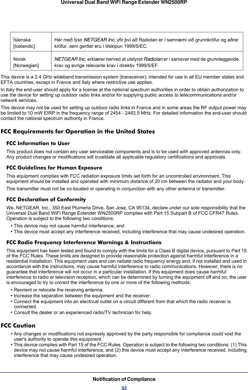 Universal Dual Band WiFi Range Extender WN2500RPNotification of Compliance32This device is a 2.4 GHz wideband transmission system (transceiver), intended for use in all EU member states and EFTA countries, except in France and Italy where restrictive use applies.In Italy the end-user should apply for a license at the national spectrum authorities in order to obtain authorization to use the device for setting up outdoor radio links and/or for supplying public access to telecommunications and/or network services.This device may not be used for setting up outdoor radio links in France and in some areas the RF output power may be limited to 10 mW EIRP in the frequency range of 2454 - 2483.5 MHz. For detailed information the end-user should contact the national spectrum authority in France.FCC Requirements for Operation in the United States FCC Information to UserThis product does not contain any user serviceable components and is to be used with approved antennas only. Any product changes or modifications will invalidate all applicable regulatory certifications and approvals.FCC Guidelines for Human ExposureThis equipment complies with FCC radiation exposure limits set forth for an uncontrolled environment. This equipment should be installed and operated with minimum distance of 20 cm between the radiator and your body.This transmitter must not be co-located or operating in conjunction with any other antenna or transmitter. FCC Declaration of ConformityWe, NETGEAR, Inc., 350 East Plumeria Drive, San Jose, CA 95134, declare under our sole responsibility that the Universal Dual Band WiFi Range Extender WN2500RP complies with Part 15 Subpart B of FCC CFR47 Rules. Operation is subject to the following two conditions:• This device may not cause harmful interference, and• This device must accept any interference received, including interference that may cause undesired operation.FCC Radio Frequency Interference Warnings &amp; InstructionsThis equipment has been tested and found to comply with the limits for a Class B digital device, pursuant to Part 15 of the FCC Rules. These limits are designed to provide reasonable protection against harmful interference in a residential installation. This equipment uses and can radiate radio frequency energy and, if not installed and used in accordance with the instructions, may cause harmful interference to radio communications. However, there is no guarantee that interference will not occur in a particular installation. If this equipment does cause harmful interference to radio or television reception, which can be determined by turning the equipment off and on, the user is encouraged to try to correct the interference by one or more of the following methods:• Reorient or relocate the receiving antenna.• Increase the separation between the equipment and the receiver.• Connect the equipment into an electrical outlet on a circuit different from that which the radio receiver is connected.• Consult the dealer or an experienced radio/TV technician for help.FCC Caution• Any changes or modifications not expressly approved by the party responsible for compliance could void the user&apos;s authority to operate this equipment. • This device complies with Part 15 of the FCC Rules. Operation is subject to the following two conditions: (1) This device may not cause harmful interference, and (2) this device must accept any interference received, including interference that may cause undesired operation. Íslenska [Icelandic]Hér með lýsir NETGEAR Inc. yfir því að Radiolan er í samræmi við grunnkröfur og aðrar kröfur, sem gerðar eru í tilskipun 1999/5/EC.Norsk [Norwegian]NETGEAR Inc. erklærer herved at utstyret Radiolan er i samsvar med de grunnleggende krav og øvrige relevante krav i direktiv 1999/5/EF.