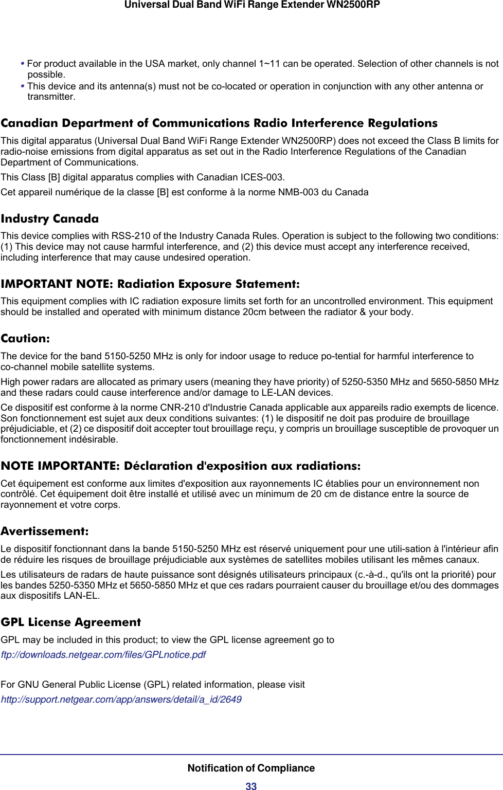  Universal Dual Band WiFi Range Extender WN2500RPNotification of Compliance33• For product available in the USA market, only channel 1~11 can be operated. Selection of other channels is not possible.• This device and its antenna(s) must not be co-located or operation in conjunction with any other antenna or transmitter.Canadian Department of Communications Radio Interference RegulationsThis digital apparatus (Universal Dual Band WiFi Range Extender WN2500RP) does not exceed the Class B limits for radio-noise emissions from digital apparatus as set out in the Radio Interference Regulations of the Canadian Department of Communications.This Class [B] digital apparatus complies with Canadian ICES-003.Cet appareil numérique de la classe [B] est conforme à la norme NMB-003 du CanadaIndustry CanadaThis device complies with RSS-210 of the Industry Canada Rules. Operation is subject to the following two conditions: (1) This device may not cause harmful interference, and (2) this device must accept any interference received, including interference that may cause undesired operation.IMPORTANT NOTE: Radiation Exposure Statement:This equipment complies with IC radiation exposure limits set forth for an uncontrolled environment. This equipment should be installed and operated with minimum distance 20cm between the radiator &amp; your body.Caution:The device for the band 5150-5250 MHz is only for indoor usage to reduce po-tential for harmful interference to co-channel mobile satellite systems. High power radars are allocated as primary users (meaning they have priority) of 5250-5350 MHz and 5650-5850 MHz and these radars could cause interference and/or damage to LE-LAN devices. Ce dispositif est conforme à la norme CNR-210 d&apos;Industrie Canada applicable aux appareils radio exempts de licence. Son fonctionnement est sujet aux deux conditions suivantes: (1) le dispositif ne doit pas produire de brouillage préjudiciable, et (2) ce dispositif doit accepter tout brouillage reçu, y compris un brouillage susceptible de provoquer un fonctionnement indésirable.NOTE IMPORTANTE: Déclaration d&apos;exposition aux radiations:Cet équipement est conforme aux limites d&apos;exposition aux rayonnements IC établies pour un environnement non contrôlé. Cet équipement doit être installé et utilisé avec un minimum de 20 cm de distance entre la source de rayonnement et votre corps.Avertissement:Le dispositif fonctionnant dans la bande 5150-5250 MHz est réservé uniquement pour une utili-sation à l&apos;intérieur afin de réduire les risques de brouillage préjudiciable aux systèmes de satellites mobiles utilisant les mêmes canaux.Les utilisateurs de radars de haute puissance sont désignés utilisateurs principaux (c.-à-d., qu&apos;ils ont la priorité) pour les bandes 5250-5350 MHz et 5650-5850 MHz et que ces radars pourraient causer du brouillage et/ou des dommages aux dispositifs LAN-EL.GPL License AgreementGPL may be included in this product; to view the GPL license agreement go toftp://downloads.netgear.com/files/GPLnotice.pdfFor GNU General Public License (GPL) related information, please visithttp://support.netgear.com/app/answers/detail/a_id/2649