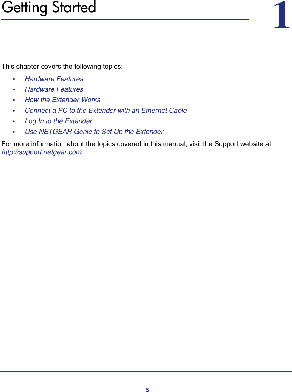 511.   Getting StartedThis chapter covers the following topics: •     Hardware Features •     Hardware Features •     How the Extender Works •     Connect a PC to the Extender with an Ethernet Cable •     Log In to the Extender •     Use NETGEAR Genie to Set Up the Extender For more information about the topics covered in this manual, visit the Support website at http://support.netgear.com.