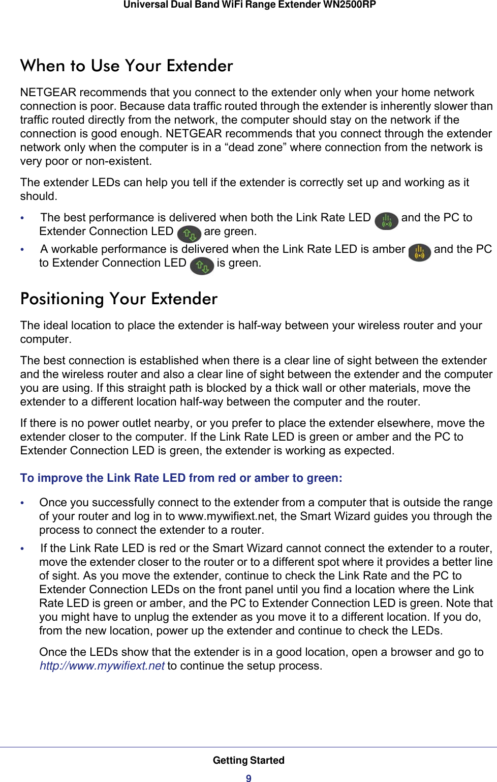 Getting Started9 Universal Dual Band WiFi Range Extender WN2500RPWhen to Use Your ExtenderNETGEAR recommends that you connect to the extender only when your home network connection is poor. Because data traffic routed through the extender is inherently slower than traffic routed directly from the network, the computer should stay on the network if the connection is good enough. NETGEAR recommends that you connect through the extender network only when the computer is in a “dead zone” where connection from the network is very poor or non-existent.The extender LEDs can help you tell if the extender is correctly set up and working as it should.•     The best performance is delivered when both the Link Rate LED   and the PC to Extender Connection LED   are green.•     A workable performance is delivered when the Link Rate LED is amber   and the PC to Extender Connection LED   is green.Positioning Your ExtenderThe ideal location to place the extender is half-way between your wireless router and your computer. The best connection is established when there is a clear line of sight between the extender and the wireless router and also a clear line of sight between the extender and the computer you are using. If this straight path is blocked by a thick wall or other materials, move the extender to a different location half-way between the computer and the router. If there is no power outlet nearby, or you prefer to place the extender elsewhere, move the extender closer to the computer. If the Link Rate LED is green or amber and the PC to Extender Connection LED is green, the extender is working as expected.To improve the Link Rate LED from red or amber to green:•     Once you successfully connect to the extender from a computer that is outside the range of your router and log in to www.mywifiext.net, the Smart Wizard guides you through the process to connect the extender to a router. •     If the Link Rate LED is red or the Smart Wizard cannot connect the extender to a router, move the extender closer to the router or to a different spot where it provides a better line of sight. As you move the extender, continue to check the Link Rate and the PC to Extender Connection LEDs on the front panel until you find a location where the Link Rate LED is green or amber, and the PC to Extender Connection LED is green. Note that you might have to unplug the extender as you move it to a different location. If you do, from the new location, power up the extender and continue to check the LEDs.Once the LEDs show that the extender is in a good location, open a browser and go to http://www.mywifiext.net to continue the setup process.