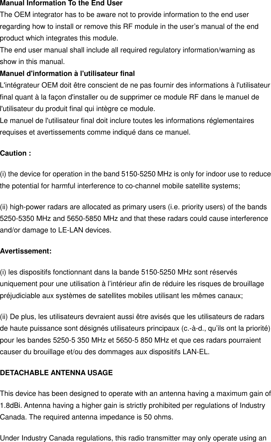 Manual Information To the End User The OEM integrator has to be aware not to provide information to the end user regarding how to install or remove this RF module in the user’s manual of the end product which integrates this module. The end user manual shall include all required regulatory information/warning as show in this manual. Manuel d&apos;information à l&apos;utilisateur final L&apos;intégrateur OEM doit être conscient de ne pas fournir des informations à l&apos;utilisateur final quant à la façon d&apos;installer ou de supprimer ce module RF dans le manuel de l&apos;utilisateur du produit final qui intègre ce module. Le manuel de l&apos;utilisateur final doit inclure toutes les informations réglementaires requises et avertissements comme indiqué dans ce manuel. Caution : (i) the device for operation in the band 5150-5250 MHz is only for indoor use to reduce the potential for harmful interference to co-channel mobile satellite systems; (ii) high-power radars are allocated as primary users (i.e. priority users) of the bands 5250-5350 MHz and 5650-5850 MHz and that these radars could cause interference and/or damage to LE-LAN devices. Avertissement: (i) les dispositifs fonctionnant dans la bande 5150-5250 MHz sont réservés uniquement pour une utilisation à l’intérieur afin de réduire les risques de brouillage préjudiciable aux systèmes de satellites mobiles utilisant les mêmes canaux; (ii) De plus, les utilisateurs devraient aussi être avisés que les utilisateurs de radars de haute puissance sont désignés utilisateurs principaux (c.-à-d., qu’ils ont la priorité) pour les bandes 5250-5 350 MHz et 5650-5 850 MHz et que ces radars pourraient causer du brouillage et/ou des dommages aux dispositifs LAN-EL. DETACHABLE ANTENNA USAGE This device has been designed to operate with an antenna having a maximum gain of 1.8dBi. Antenna having a higher gain is strictly prohibited per regulations of Industry Canada. The required antenna impedance is 50 ohms. Under Industry Canada regulations, this radio transmitter may only operate using an 