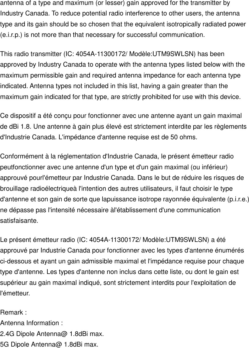 antenna of a type and maximum (or lesser) gain approved for the transmitter by Industry Canada. To reduce potential radio interference to other users, the antenna type and its gain should be so chosen that the equivalent isotropically radiated power (e.i.r.p.) is not more than that necessary for successful communication. This radio transmitter (IC: 4054A-11300172/ Modèle:UTM9SWLSN) has been approved by Industry Canada to operate with the antenna types listed below with the maximum permissible gain and required antenna impedance for each antenna type indicated. Antenna types not included in this list, having a gain greater than the maximum gain indicated for that type, are strictly prohibited for use with this device. Ce dispositif a été conçu pour fonctionner avec une antenne ayant un gain maximal de dBi 1.8. Une antenne à gain plus élevé est strictement interdite par les règlements d&apos;Industrie Canada. L&apos;impédance d&apos;antenne requise est de 50 ohms. Conformément à la réglementation d&apos;Industrie Canada, le présent émetteur radio peutfonctionner avec une antenne d&apos;un type et d&apos;un gain maximal (ou inférieur) approuvé pourl&apos;émetteur par Industrie Canada. Dans le but de réduire les risques de brouillage radioélectriqueà l&apos;intention des autres utilisateurs, il faut choisir le type d&apos;antenne et son gain de sorte que lapuissance isotrope rayonnée équivalente (p.i.r.e.) ne dépasse pas l&apos;intensité nécessaire àl&apos;établissement d&apos;une communication satisfaisante. Le présent émetteur radio (IC: 4054A-11300172/ Modèle:UTM9SWLSN) a été approuvé par Industrie Canada pour fonctionner avec les types d&apos;antenne énumérés ci-dessous et ayant un gain admissible maximal et l&apos;impédance requise pour chaque type d&apos;antenne. Les types d&apos;antenne non inclus dans cette liste, ou dont le gain est supérieur au gain maximal indiqué, sont strictement interdits pour l&apos;exploitation de l&apos;émetteur. Remark : Antenna Information : 2.4G Dipole Antenna@ 1.8dBi max. 5G Dipole Antenna@ 1.8dBi max.    