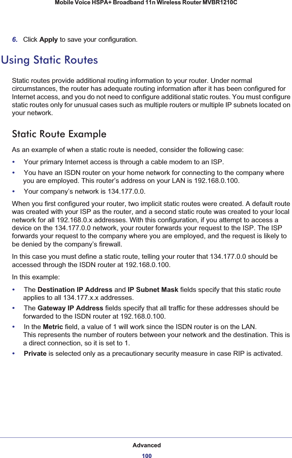 Advanced100Mobile Voice HSPA+ Broadband 11n Wireless Router MVBR1210C 6. Click Apply to save your configuration. Using Static RoutesStatic routes provide additional routing information to your router. Under normal circumstances, the router has adequate routing information after it has been configured for Internet access, and you do not need to configure additional static routes. You must configure static routes only for unusual cases such as multiple routers or multiple IP subnets located on your network.Static Route ExampleAs an example of when a static route is needed, consider the following case:•Your primary Internet access is through a cable modem to an ISP.•You have an ISDN router on your home network for connecting to the company where you are employed. This router’s address on your LAN is 192.168.0.100.•Your company’s network is 134.177.0.0.When you first configured your router, two implicit static routes were created. A default route was created with your ISP as the router, and a second static route was created to your local network for all 192.168.0.x addresses. With this configuration, if you attempt to access a device on the 134.177.0.0 network, your router forwards your request to the ISP. The ISP forwards your request to the company where you are employed, and the request is likely to be denied by the company’s firewall.In this case you must define a static route, telling your router that 134.177.0.0 should be accessed through the ISDN router at 192.168.0.100. In this example:•The Destination IP Address and IP Subnet Mask fields specify that this static route applies to all 134.177.x.x addresses. •The Gateway IP Address fields specify that all traffic for these addresses should be forwarded to the ISDN router at 192.168.0.100. •In the Metric field, a value of 1 will work since the ISDN router is on the LAN. This represents the number of routers between your network and the destination. This is a direct connection, so it is set to 1.•Private is selected only as a precautionary security measure in case RIP is activated.