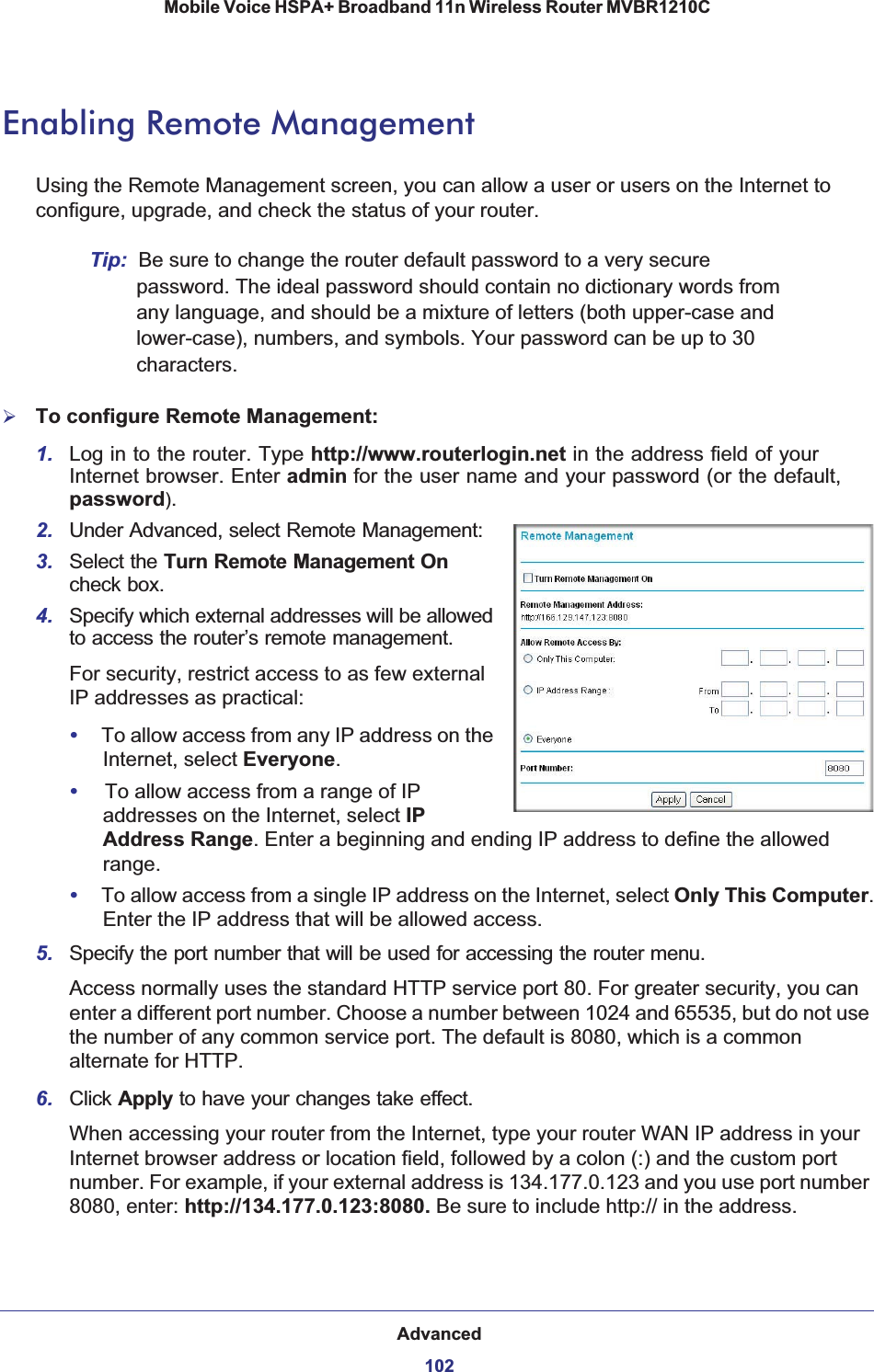 Advanced102Mobile Voice HSPA+ Broadband 11n Wireless Router MVBR1210C Enabling Remote ManagementUsing the Remote Management screen, you can allow a user or users on the Internet to configure, upgrade, and check the status of your router.Tip: Be sure to change the router default password to a very secure password. The ideal password should contain no dictionary words from any language, and should be a mixture of letters (both upper-case and lower-case), numbers, and symbols. Your password can be up to 30 characters.¾To configure Remote Management:1. Log in to the router. Type http://www.routerlogin.net in the address field of your Internet browser. Enter admin for the user name and your password (or the default, password).2. Under Advanced, select Remote Management:3. Select the Turn Remote Management Oncheck box.4. Specify which external addresses will be allowed to access the router’s remote management.For security, restrict access to as few external IP addresses as practical:•To allow access from any IP address on the Internet, select Everyone.•To allow access from a range of IP addresses on the Internet, select IPAddress Range. Enter a beginning and ending IP address to define the allowed range.•To allow access from a single IP address on the Internet, select Only This Computer.Enter the IP address that will be allowed access. 5. Specify the port number that will be used for accessing the router menu.Access normally uses the standard HTTP service port 80. For greater security, you can enter a different port number. Choose a number between 1024 and 65535, but do not use the number of any common service port. The default is 8080, which is a common alternate for HTTP.6. Click Apply to have your changes take effect.When accessing your router from the Internet, type your router WAN IP address in your Internet browser address or location field, followed by a colon (:) and the custom port number. For example, if your external address is 134.177.0.123 and you use port number 8080, enter: http://134.177.0.123:8080. Be sure to include http:// in the address.