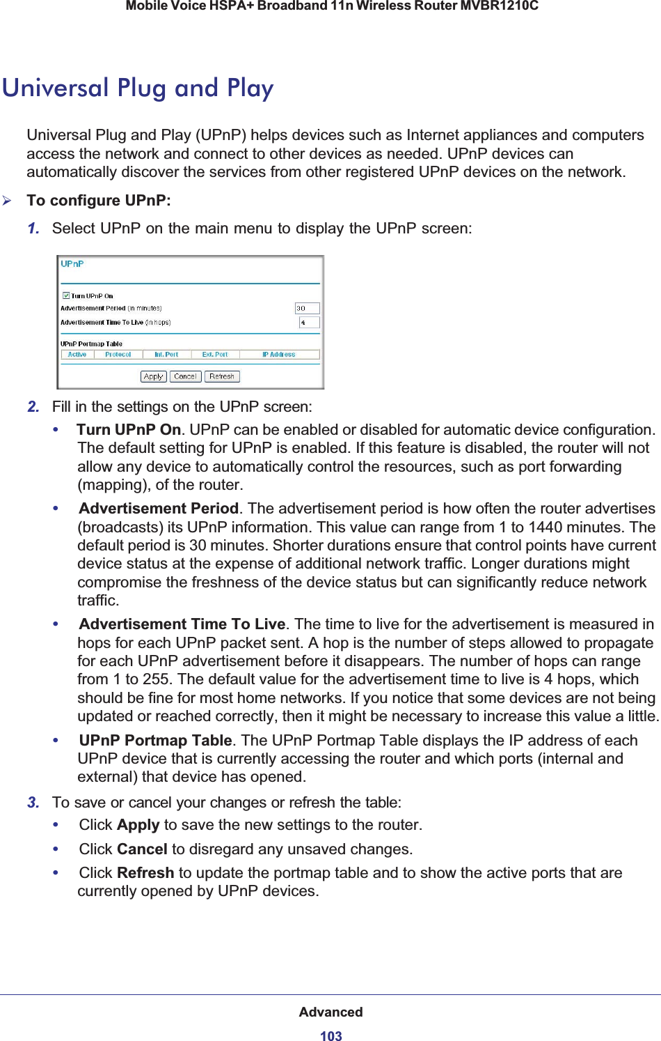 Advanced103 Mobile Voice HSPA+ Broadband 11n Wireless Router MVBR1210CUniversal Plug and PlayUniversal Plug and Play (UPnP) helps devices such as Internet appliances and computers access the network and connect to other devices as needed. UPnP devices can automatically discover the services from other registered UPnP devices on the network.¾To configure UPnP:1. Select UPnP on the main menu to display the UPnP screen:2. Fill in the settings on the UPnP screen:•Turn UPnP On. UPnP can be enabled or disabled for automatic device configuration. The default setting for UPnP is enabled. If this feature is disabled, the router will not allow any device to automatically control the resources, such as port forwarding (mapping), of the router. •Advertisement Period. The advertisement period is how often the router advertises (broadcasts) its UPnP information. This value can range from 1 to 1440 minutes. The default period is 30 minutes. Shorter durations ensure that control points have current device status at the expense of additional network traffic. Longer durations might compromise the freshness of the device status but can significantly reduce network traffic.•Advertisement Time To Live. The time to live for the advertisement is measured in hops for each UPnP packet sent. A hop is the number of steps allowed to propagate for each UPnP advertisement before it disappears. The number of hops can range from 1 to 255. The default value for the advertisement time to live is 4 hops, which should be fine for most home networks. If you notice that some devices are not being updated or reached correctly, then it might be necessary to increase this value a little.•UPnP Portmap Table. The UPnP Portmap Table displays the IP address of each UPnP device that is currently accessing the router and which ports (internal and external) that device has opened.3. To save or cancel your changes or refresh the table:•Click Apply to save the new settings to the router. •Click Cancel to disregard any unsaved changes. •Click Refresh to update the portmap table and to show the active ports that are currently opened by UPnP devices. 