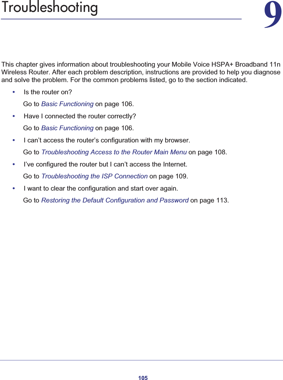 10599. TroubleshootingThis chapter gives information about troubleshooting your Mobile Voice HSPA+ Broadband 11n Wireless Router. After each problem description, instructions are provided to help you diagnose and solve the problem. For the common problems listed, go to the section indicated.•Is the router on?Go to Basic Functioning on page 106.•Have I connected the router correctly?Go to Basic Functioning on page 106.•I can’t access the router’s configuration with my browser.Go to Troubleshooting Access to the Router Main Menu on page 108.•I’ve configured the router but I can’t access the Internet.Go to Troubleshooting the ISP Connection on page 109.•I want to clear the configuration and start over again.Go to Restoring the Default Configuration and Password on page 113.