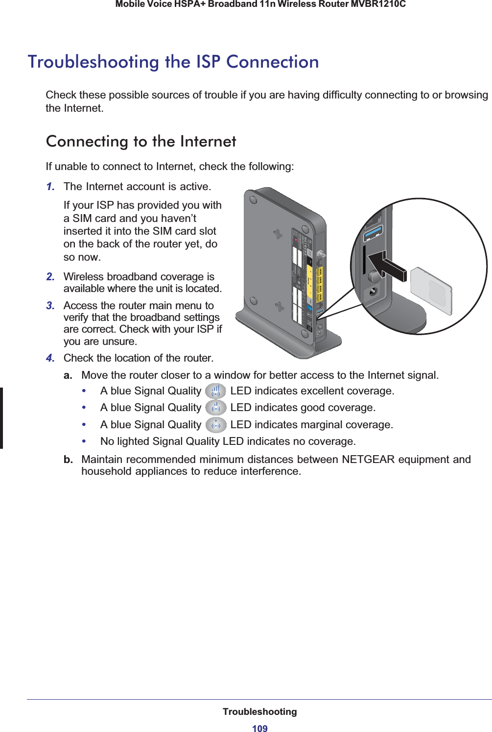 Troubleshooting109 Mobile Voice HSPA+ Broadband 11n Wireless Router MVBR1210CTroubleshooting the ISP ConnectionCheck these possible sources of trouble if you are having difficulty connecting to or browsing the Internet.Connecting to the InternetIf unable to connect to Internet, check the following:1. The Internet account is active.If your ISP has provided you with a SIM card and you haven’t inserted it into the SIM card slot on the back of the router yet, do so now.2. Wireless broadband coverage is available where the unit is located. 3. Access the router main menu to verify that the broadband settings are correct. Check with your ISP if you are unsure.4. Check the location of the router.a. Move the router closer to a window for better access to the Internet signal.•A blue Signal Quality   LED indicates excellent coverage.•A blue Signal Quality   LED indicates good coverage.•A blue Signal Quality   LED indicates marginal coverage.•No lighted Signal Quality LED indicates no coverage.b. Maintain recommended minimum distances between NETGEAR equipment and household appliances to reduce interference.