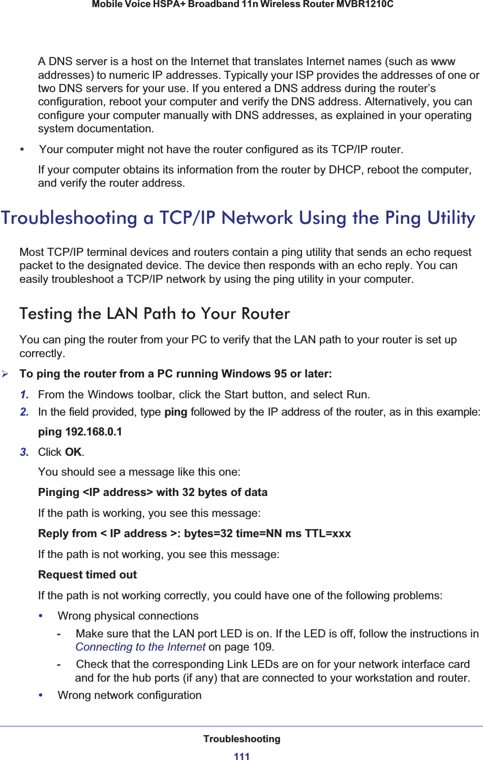 Troubleshooting111 Mobile Voice HSPA+ Broadband 11n Wireless Router MVBR1210CA DNS server is a host on the Internet that translates Internet names (such as www addresses) to numeric IP addresses. Typically your ISP provides the addresses of one or two DNS servers for your use. If you entered a DNS address during the router’s configuration, reboot your computer and verify the DNS address. Alternatively, you can configure your computer manually with DNS addresses, as explained in your operating system documentation.•Your computer might not have the router configured as its TCP/IP router.If your computer obtains its information from the router by DHCP, reboot the computer, and verify the router address.Troubleshooting a TCP/IP Network Using the Ping UtilityMost TCP/IP terminal devices and routers contain a ping utility that sends an echo request packet to the designated device. The device then responds with an echo reply. You can easily troubleshoot a TCP/IP network by using the ping utility in your computer.Testing the LAN Path to Your RouterYou can ping the router from your PC to verify that the LAN path to your router is set up correctly.¾To ping the router from a PC running Windows 95 or later:1. From the Windows toolbar, click the Start button, and select Run.2. In the field provided, type ping followed by the IP address of the router, as in this example:ping 192.168.0.13. Click OK.You should see a message like this one:Pinging &lt;IP address&gt; with 32 bytes of dataIf the path is working, you see this message:Reply from &lt; IP address &gt;: bytes=32 time=NN ms TTL=xxxIf the path is not working, you see this message:Request timed outIf the path is not working correctly, you could have one of the following problems:•Wrong physical connections-Make sure that the LAN port LED is on. If the LED is off, follow the instructions in Connecting to the Internet on page 109.-Check that the corresponding Link LEDs are on for your network interface card and for the hub ports (if any) that are connected to your workstation and router.•Wrong network configuration