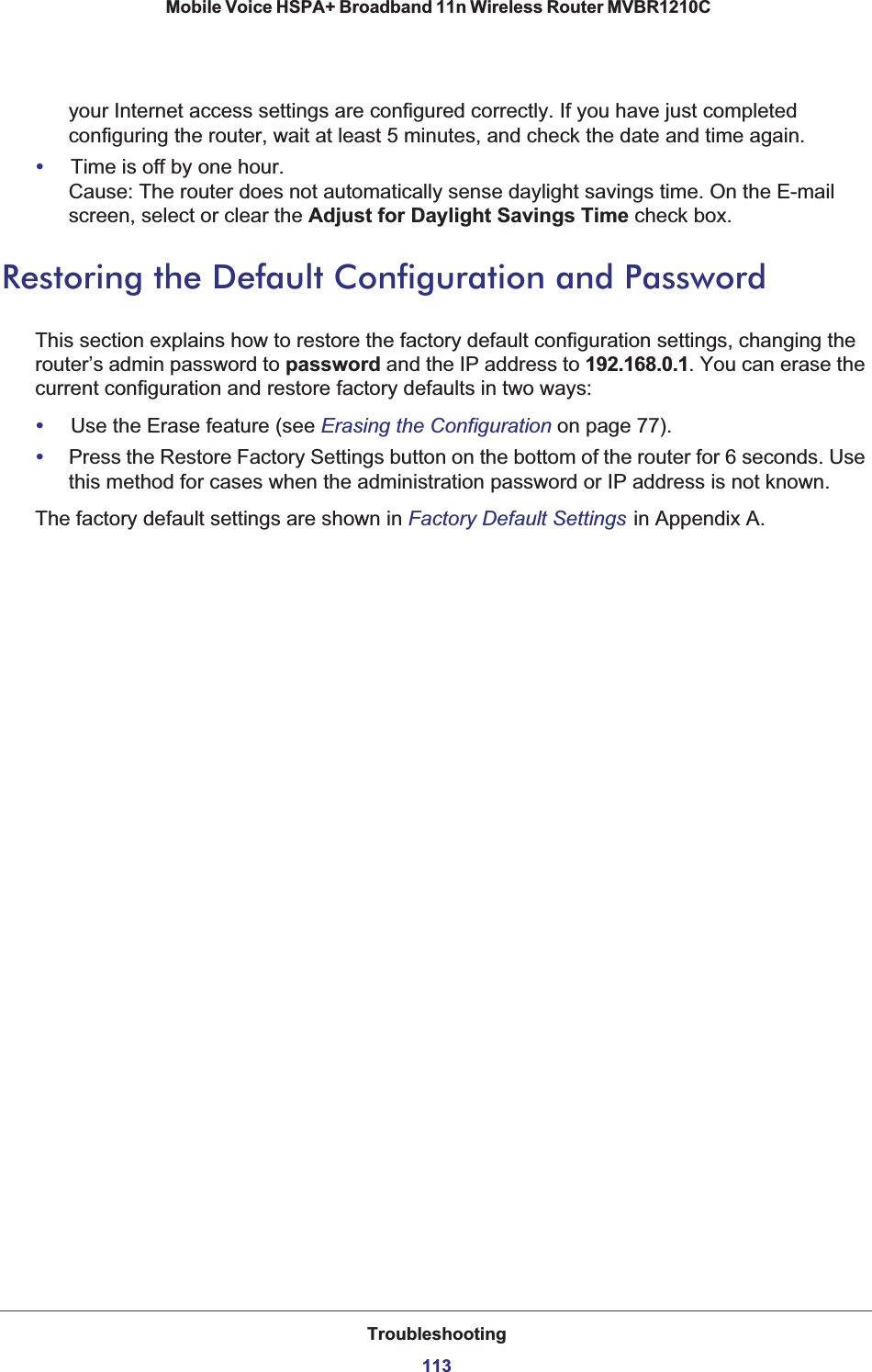 Troubleshooting113 Mobile Voice HSPA+ Broadband 11n Wireless Router MVBR1210Cyour Internet access settings are configured correctly. If you have just completed configuring the router, wait at least 5 minutes, and check the date and time again.•Time is off by one hour.Cause: The router does not automatically sense daylight savings time. On the E-mail screen, select or clear the Adjust for Daylight Savings Time check box.Restoring the Default Configuration and PasswordThis section explains how to restore the factory default configuration settings, changing the router’s admin password to password and the IP address to 192.168.0.1. You can erase the current configuration and restore factory defaults in two ways:•Use the Erase feature (see Erasing the Configuration on page 77).•Press the Restore Factory Settings button on the bottom of the router for 6 seconds. Use this method for cases when the administration password or IP address is not known. The factory default settings are shown in Factory Default Settings in Appendix A.