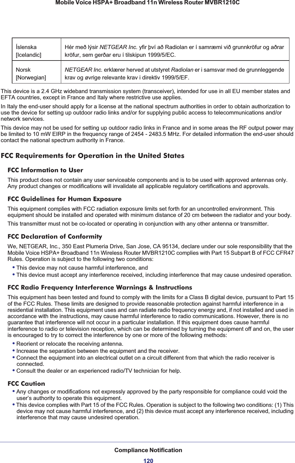 Compliance Notification120Mobile Voice HSPA+ Broadband 11n Wireless Router MVBR1210CThis device is a 2.4 GHz wideband transmission system (transceiver), intended for use in all EU member states and EFTA countries, except in France and Italy where restrictive use applies.In Italy the end-user should apply for a license at the national spectrum authorities in order to obtain authorization to use the device for setting up outdoor radio links and/or for supplying public access to telecommunications and/or network services.This device may not be used for setting up outdoor radio links in France and in some areas the RF output power may be limited to 10 mW EIRP in the frequency range of 2454 - 2483.5 MHz. For detailed information the end-user should contact the national spectrum authority in France.FCC Requirements for Operation in the United States FCC Information to UserThis product does not contain any user serviceable components and is to be used with approved antennas only. Any product changes or modifications will invalidate all applicable regulatory certifications and approvals.FCC Guidelines for Human ExposureThis equipment complies with FCC radiation exposure limits set forth for an uncontrolled environment. This equipment should be installed and operated with minimum distance of 20 cm between the radiator and your body. This transmitter must not be co-located or operating in conjunction with any other antenna or transmitter. FCC Declaration of ConformityWe, NETGEAR, Inc., 350 East Plumeria Drive, San Jose, CA 95134, declare under our sole responsibility that the Mobile Voice HSPA+ Broadband 11n Wireless Router MVBR1210C complies with Part 15 Subpart B of FCC CFR47 Rules. Operation is subject to the following two conditions:•This device may not cause harmful interference, and•This device must accept any interference received, including interference that may cause undesired operation.FCC Radio Frequency Interference Warnings &amp; InstructionsThis equipment has been tested and found to comply with the limits for a Class B digital device, pursuant to Part 15 of the FCC Rules. These limits are designed to provide reasonable protection against harmful interference in a residential installation. This equipment uses and can radiate radio frequency energy and, if not installed and used in accordance with the instructions, may cause harmful interference to radio communications. However, there is no guarantee that interference will not occur in a particular installation. If this equipment does cause harmful interference to radio or television reception, which can be determined by turning the equipment off and on, the user is encouraged to try to correct the interference by one or more of the following methods:•Reorient or relocate the receiving antenna.•Increase the separation between the equipment and the receiver.•Connect the equipment into an electrical outlet on a circuit different from that which the radio receiver is connected.•Consult the dealer or an experienced radio/TV technician for help.FCC Caution•Any changes or modifications not expressly approved by the party responsible for compliance could void the user’s authority to operate this equipment. •This device complies with Part 15 of the FCC Rules. Operation is subject to the following two conditions: (1) This device may not cause harmful interference, and (2) this device must accept any interference received, including interference that may cause undesired operation. Íslenska[Icelandic]Hér með lýsir NETGEAR Inc. yfir því að Radiolan er í samræmi við grunnkröfur og aðrar kröfur, sem gerðar eru í tilskipun 1999/5/EC.Norsk[Norwegian]NETGEAR Inc. erklærer herved at utstyret Radiolan er i samsvar med de grunnleggende krav og øvrige relevante krav i direktiv 1999/5/EF.