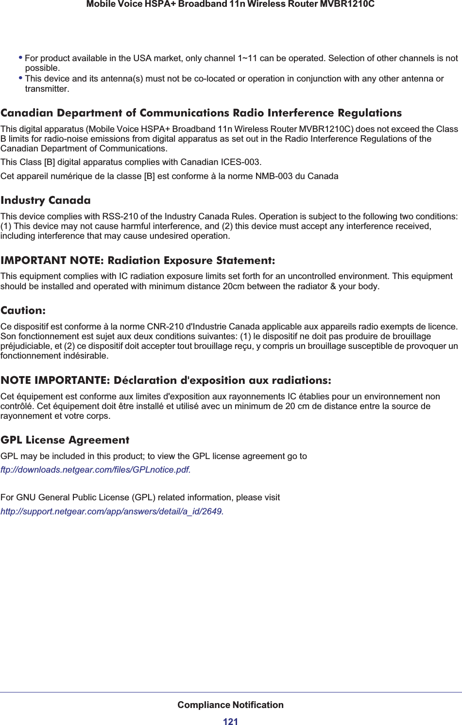 Compliance Notification121Mobile Voice HSPA+ Broadband 11n Wireless Router MVBR1210C•For product available in the USA market, only channel 1~11 can be operated. Selection of other channels is not possible.•This device and its antenna(s) must not be co-located or operation in conjunction with any other antenna or transmitter.Canadian Department of Communications Radio Interference RegulationsThis digital apparatus (Mobile Voice HSPA+ Broadband 11n Wireless Router MVBR1210C) does not exceed the Class B limits for radio-noise emissions from digital apparatus as set out in the Radio Interference Regulations of the Canadian Department of Communications.This Class [B] digital apparatus complies with Canadian ICES-003.Cet appareil numérique de la classe [B] est conforme à la norme NMB-003 du CanadaIndustry CanadaThis device complies with RSS-210 of the Industry Canada Rules. Operation is subject to the following two conditions: (1) This device may not cause harmful interference, and (2) this device must accept any interference received, including interference that may cause undesired operation.IMPORTANT NOTE: Radiation Exposure Statement:This equipment complies with IC radiation exposure limits set forth for an uncontrolled environment. This equipment should be installed and operated with minimum distance 20cm between the radiator &amp; your body.Caution:Ce dispositif est conforme à la norme CNR-210 d&apos;Industrie Canada applicable aux appareils radio exempts de licence. Son fonctionnement est sujet aux deux conditions suivantes: (1) le dispositif ne doit pas produire de brouillage préjudiciable, et (2) ce dispositif doit accepter tout brouillage reçu, y compris un brouillage susceptible de provoquer un fonctionnement indésirable.NOTE IMPORTANTE: Déclaration d&apos;exposition aux radiations:Cet équipement est conforme aux limites d&apos;exposition aux rayonnements IC établies pour un environnement non contrôlé. Cet équipement doit être installé et utilisé avec un minimum de 20 cm de distance entre la source de rayonnement et votre corps.GPL License AgreementGPL may be included in this product; to view the GPL license agreement go toftp://downloads.netgear.com/files/GPLnotice.pdf.For GNU General Public License (GPL) related information, please visithttp://support.netgear.com/app/answers/detail/a_id/2649.