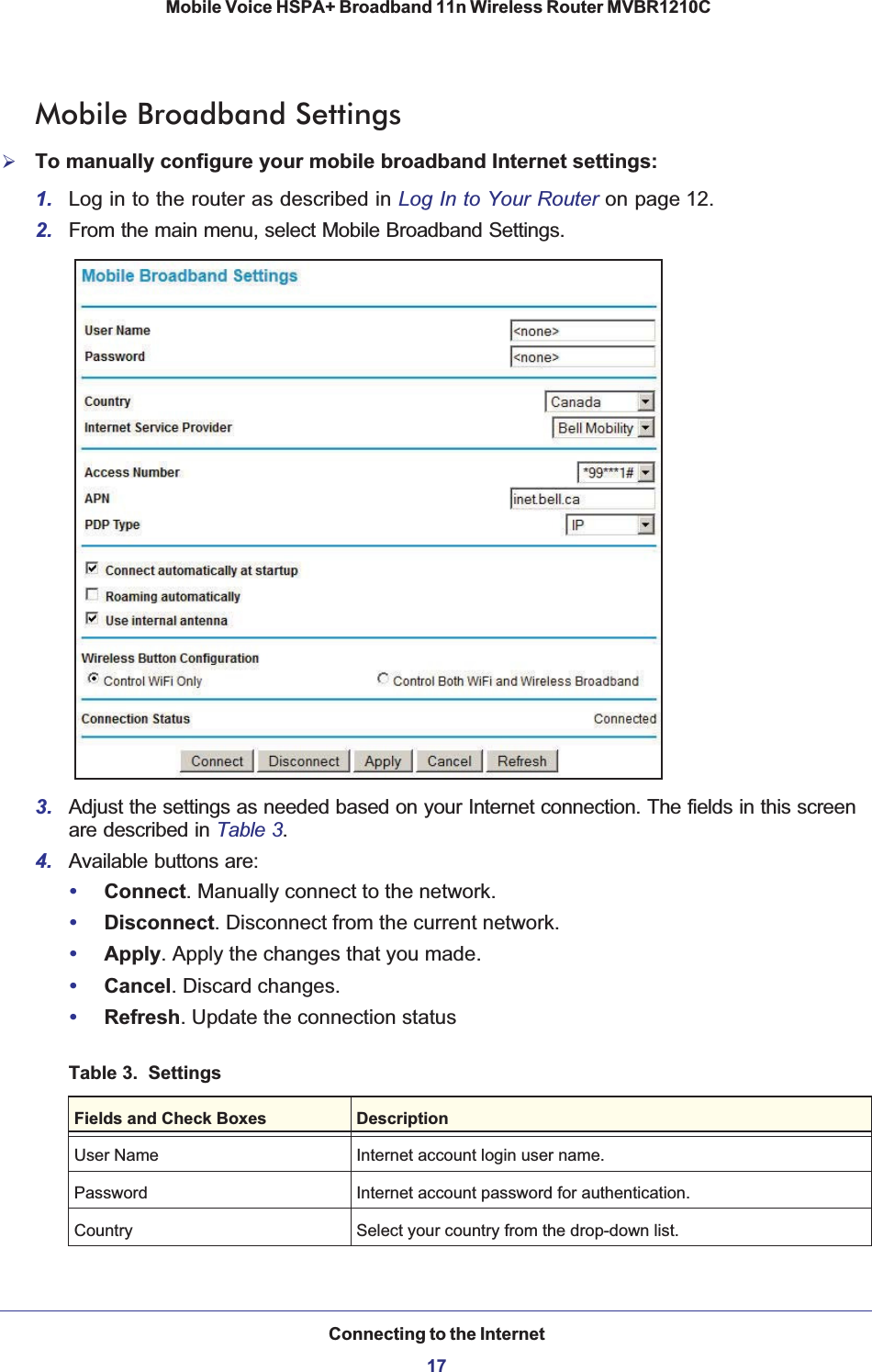 Connecting to the Internet17 Mobile Voice HSPA+ Broadband 11n Wireless Router MVBR1210CMobile Broadband Settings¾To manually configure your mobile broadband Internet settings:1. Log in to the router as described in Log In to Your Router on page 12.2. From the main menu, select Mobile Broadband Settings.3. Adjust the settings as needed based on your Internet connection. The fields in this screen are described in Table 3.4. Available buttons are:•Connect. Manually connect to the network.•Disconnect. Disconnect from the current network.•Apply. Apply the changes that you made.•Cancel. Discard changes.•Refresh. Update the connection statusTable 3.  SettingsFields and Check Boxes DescriptionUser Name Internet account login user name.Password Internet account password for authentication.Country Select your country from the drop-down list.