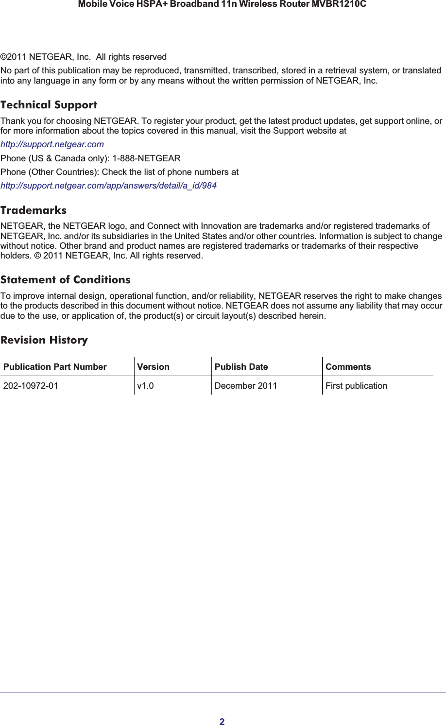 2Mobile Voice HSPA+ Broadband 11n Wireless Router MVBR1210C ©2011 NETGEAR, Inc.  All rights reservedNo part of this publication may be reproduced, transmitted, transcribed, stored in a retrieval system, or translated into any language in any form or by any means without the written permission of NETGEAR, Inc.Technical SupportThank you for choosing NETGEAR. To register your product, get the latest product updates, get support online, or for more information about the topics covered in this manual, visit the Support website athttp://support.netgear.comPhone (US &amp; Canada only): 1-888-NETGEARPhone (Other Countries): Check the list of phone numbers athttp://support.netgear.com/app/answers/detail/a_id/984TrademarksNETGEAR, the NETGEAR logo, and Connect with Innovation are trademarks and/or registered trademarks of NETGEAR, Inc. and/or its subsidiaries in the United States and/or other countries. Information is subject to change without notice. Other brand and product names are registered trademarks or trademarks of their respective holders. © 2011 NETGEAR, Inc. All rights reserved.Statement of ConditionsTo improve internal design, operational function, and/or reliability, NETGEAR reserves the right to make changes to the products described in this document without notice. NETGEAR does not assume any liability that may occur due to the use, or application of, the product(s) or circuit layout(s) described herein.Revision HistoryPublication Part Number Version Publish Date Comments202-10972-01 v1.0 December 2011 First publication