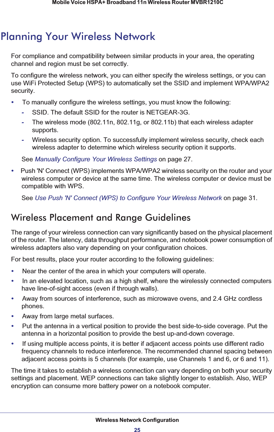 Wireless Network Configuration25 Mobile Voice HSPA+ Broadband 11n Wireless Router MVBR1210CPlanning Your Wireless NetworkFor compliance and compatibility between similar products in your area, the operating channel and region must be set correctly. To configure the wireless network, you can either specify the wireless settings, or you can use WiFi Protected Setup (WPS) to automatically set the SSID and implement WPA/WPA2 security.•To manually configure the wireless settings, you must know the following:-SSID. The default SSID for the router is NETGEAR-3G. -The wireless mode (802.11n, 802.11g, or 802.11b) that each wireless adapter supports.-Wireless security option. To successfully implement wireless security, check each wireless adapter to determine which wireless security option it supports. See Manually Configure Your Wireless Settings on page 27.•Push &apos;N&apos; Connect (WPS) implements WPA/WPA2 wireless security on the router and your wireless computer or device at the same time. The wireless computer or device must be compatible with WPS.See Use Push &apos;N&apos; Connect (WPS) to Configure Your Wireless Network on page 31.Wireless Placement and Range GuidelinesThe range of your wireless connection can vary significantly based on the physical placement of the router. The latency, data throughput performance, and notebook power consumption of wireless adapters also vary depending on your configuration choices.For best results, place your router according to the following guidelines:•Near the center of the area in which your computers will operate.•In an elevated location, such as a high shelf, where the wirelessly connected computers have line-of-sight access (even if through walls).•Away from sources of interference, such as microwave ovens, and 2.4 GHz cordless phones.•Away from large metal surfaces.•Put the antenna in a vertical position to provide the best side-to-side coverage. Put the antenna in a horizontal position to provide the best up-and-down coverage. •If using multiple access points, it is better if adjacent access points use different radio frequency channels to reduce interference. The recommended channel spacing between adjacent access points is 5 channels (for example, use Channels 1 and 6, or 6 and 11).The time it takes to establish a wireless connection can vary depending on both your security settings and placement. WEP connections can take slightly longer to establish. Also, WEP encryption can consume more battery power on a notebook computer.