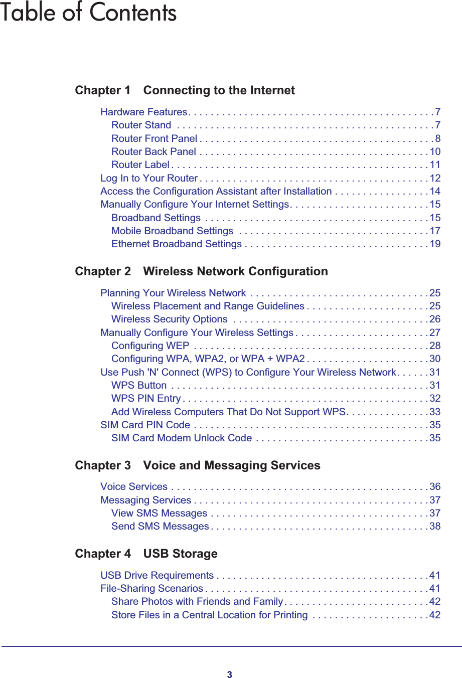 3Table of ContentsChapter 1 Connecting to the InternetHardware Features. . . . . . . . . . . . . . . . . . . . . . . . . . . . . . . . . . . . . . . . . . . .7Router Stand  . . . . . . . . . . . . . . . . . . . . . . . . . . . . . . . . . . . . . . . . . . . . . .7Router Front Panel . . . . . . . . . . . . . . . . . . . . . . . . . . . . . . . . . . . . . . . . . .8Router Back Panel . . . . . . . . . . . . . . . . . . . . . . . . . . . . . . . . . . . . . . . . .10Router Label . . . . . . . . . . . . . . . . . . . . . . . . . . . . . . . . . . . . . . . . . . . . . . 11Log In to Your Router . . . . . . . . . . . . . . . . . . . . . . . . . . . . . . . . . . . . . . . . .12Access the Configuration Assistant after Installation . . . . . . . . . . . . . . . . .14Manually Configure Your Internet Settings. . . . . . . . . . . . . . . . . . . . . . . . .15Broadband Settings  . . . . . . . . . . . . . . . . . . . . . . . . . . . . . . . . . . . . . . . . 15Mobile Broadband Settings  . . . . . . . . . . . . . . . . . . . . . . . . . . . . . . . . . .17Ethernet Broadband Settings . . . . . . . . . . . . . . . . . . . . . . . . . . . . . . . . .19Chapter 2 Wireless Network ConfigurationPlanning Your Wireless Network . . . . . . . . . . . . . . . . . . . . . . . . . . . . . . . . 25Wireless Placement and Range Guidelines . . . . . . . . . . . . . . . . . . . . . .25Wireless Security Options  . . . . . . . . . . . . . . . . . . . . . . . . . . . . . . . . . . .26Manually Configure Your Wireless Settings . . . . . . . . . . . . . . . . . . . . . . . .27Configuring WEP  . . . . . . . . . . . . . . . . . . . . . . . . . . . . . . . . . . . . . . . . . . 28Configuring WPA, WPA2, or WPA + WPA2 . . . . . . . . . . . . . . . . . . . . . .30Use Push &apos;N&apos; Connect (WPS) to Configure Your Wireless Network. . . . . .31WPS Button  . . . . . . . . . . . . . . . . . . . . . . . . . . . . . . . . . . . . . . . . . . . . . . 31WPS PIN Entry . . . . . . . . . . . . . . . . . . . . . . . . . . . . . . . . . . . . . . . . . . . . 32Add Wireless Computers That Do Not Support WPS. . . . . . . . . . . . . . .33SIM Card PIN Code . . . . . . . . . . . . . . . . . . . . . . . . . . . . . . . . . . . . . . . . . .35SIM Card Modem Unlock Code . . . . . . . . . . . . . . . . . . . . . . . . . . . . . . .35Chapter 3 Voice and Messaging ServicesVoice Services . . . . . . . . . . . . . . . . . . . . . . . . . . . . . . . . . . . . . . . . . . . . . .36Messaging Services . . . . . . . . . . . . . . . . . . . . . . . . . . . . . . . . . . . . . . . . . . 37View SMS Messages . . . . . . . . . . . . . . . . . . . . . . . . . . . . . . . . . . . . . . .37Send SMS Messages . . . . . . . . . . . . . . . . . . . . . . . . . . . . . . . . . . . . . . . 38Chapter 4 USB StorageUSB Drive Requirements . . . . . . . . . . . . . . . . . . . . . . . . . . . . . . . . . . . . . .41File-Sharing Scenarios . . . . . . . . . . . . . . . . . . . . . . . . . . . . . . . . . . . . . . . .41Share Photos with Friends and Family. . . . . . . . . . . . . . . . . . . . . . . . . .42Store Files in a Central Location for Printing  . . . . . . . . . . . . . . . . . . . . .42