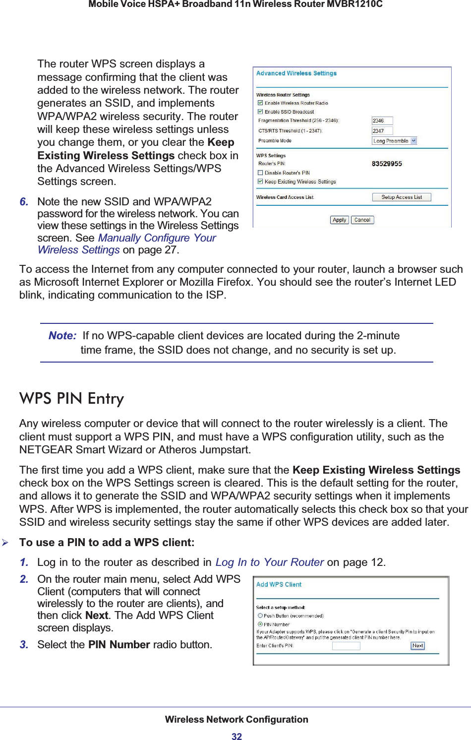 Wireless Network Configuration32Mobile Voice HSPA+ Broadband 11n Wireless Router MVBR1210C The router WPS screen displays a message confirming that the client was added to the wireless network. The router generates an SSID, and implements WPA/WPA2 wireless security. The router will keep these wireless settings unless you change them, or you clear the KeepExisting Wireless Settings check box in the Advanced Wireless Settings/WPS Settings screen.6. Note the new SSID and WPA/WPA2 password for the wireless network. You can view these settings in the Wireless Settings screen. See Manually Configure Your Wireless Settings on page 27.To access the Internet from any computer connected to your router, launch a browser such as Microsoft Internet Explorer or Mozilla Firefox. You should see the router’s Internet LED blink, indicating communication to the ISP.Note: If no WPS-capable client devices are located during the 2-minute time frame, the SSID does not change, and no security is set up.WPS PIN EntryAny wireless computer or device that will connect to the router wirelessly is a client. The client must support a WPS PIN, and must have a WPS configuration utility, such as the NETGEAR Smart Wizard or Atheros Jumpstart.The first time you add a WPS client, make sure that the Keep Existing Wireless Settingscheck box on the WPS Settings screen is cleared. This is the default setting for the router, and allows it to generate the SSID and WPA/WPA2 security settings when it implements WPS. After WPS is implemented, the router automatically selects this check box so that your SSID and wireless security settings stay the same if other WPS devices are added later.¾To use a PIN to add a WPS client: 1. Log in to the router as described in Log In to Your Router on page 12.2. On the router main menu, select Add WPS Client (computers that will connect wirelessly to the router are clients), and then click Next. The Add WPS Client screen displays.3. Select the PIN Number radio button.