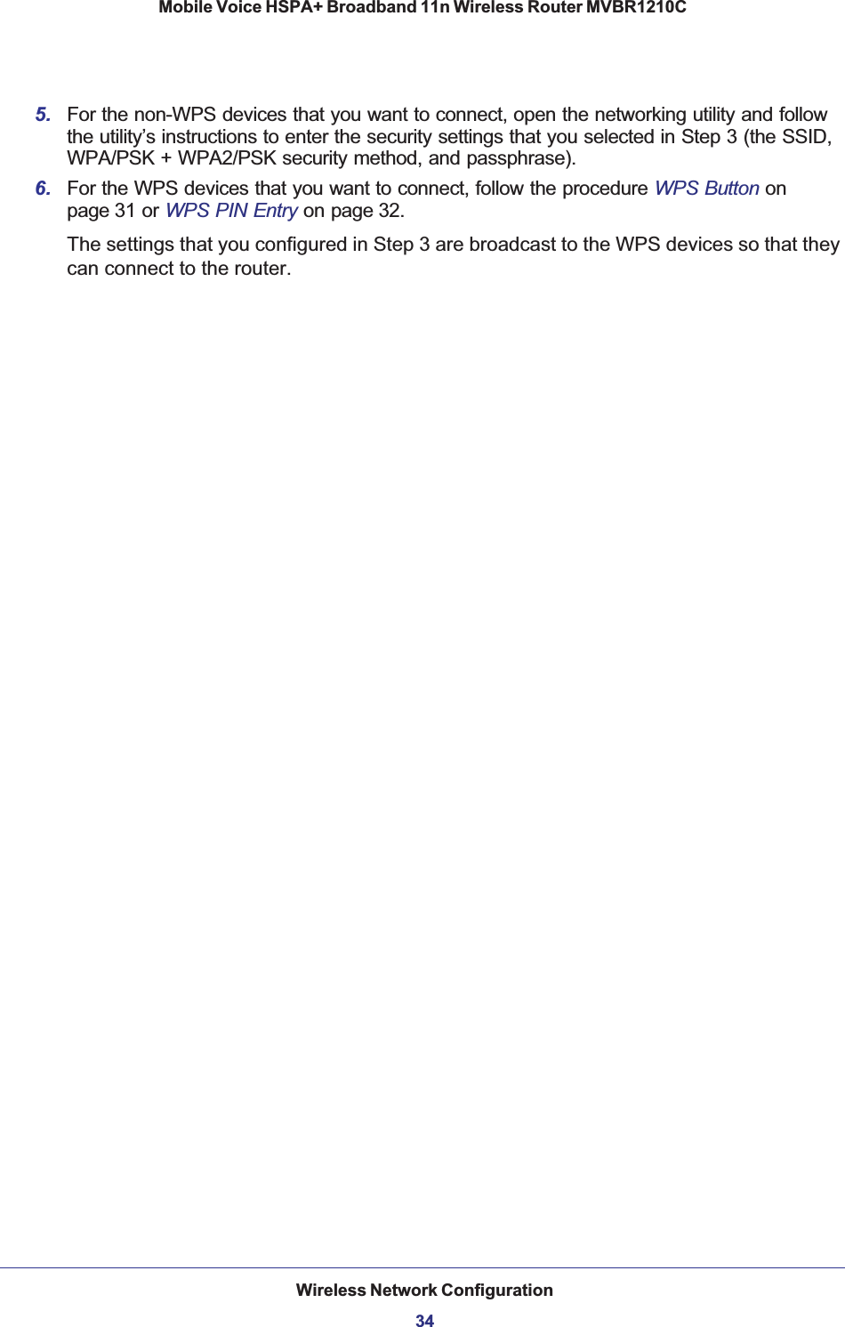 Wireless Network Configuration34Mobile Voice HSPA+ Broadband 11n Wireless Router MVBR1210C 5. For the non-WPS devices that you want to connect, open the networking utility and follow the utility’s instructions to enter the security settings that you selected in Step 3 (the SSID, WPA/PSK + WPA2/PSK security method, and passphrase).6. For the WPS devices that you want to connect, follow the procedure WPS Button onpage 31 or WPS PIN Entry on page 32.The settings that you configured in Step 3 are broadcast to the WPS devices so that they can connect to the router. 