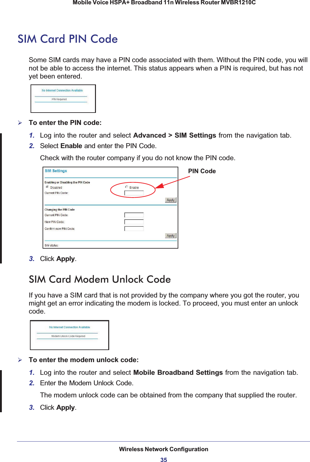 Wireless Network Configuration35 Mobile Voice HSPA+ Broadband 11n Wireless Router MVBR1210CSIM Card PIN CodeSome SIM cards may have a PIN code associated with them. Without the PIN code, you will not be able to access the internet. This status appears when a PIN is required, but has not yet been entered. ¾To enter the PIN code: 1. Log into the router and select Advanced &gt; SIM Settings from the navigation tab.2. Select Enable and enter the PIN Code. Check with the router company if you do not know the PIN code.PIN Code3. Click Apply.SIM Card Modem Unlock CodeIf you have a SIM card that is not provided by the company where you got the router, you might get an error indicating the modem is locked. To proceed, you must enter an unlock code.¾To enter the modem unlock code: 1. Log into the router and select Mobile Broadband Settings from the navigation tab.2. Enter the Modem Unlock Code. The modem unlock code can be obtained from the company that supplied the router. 3. Click Apply.